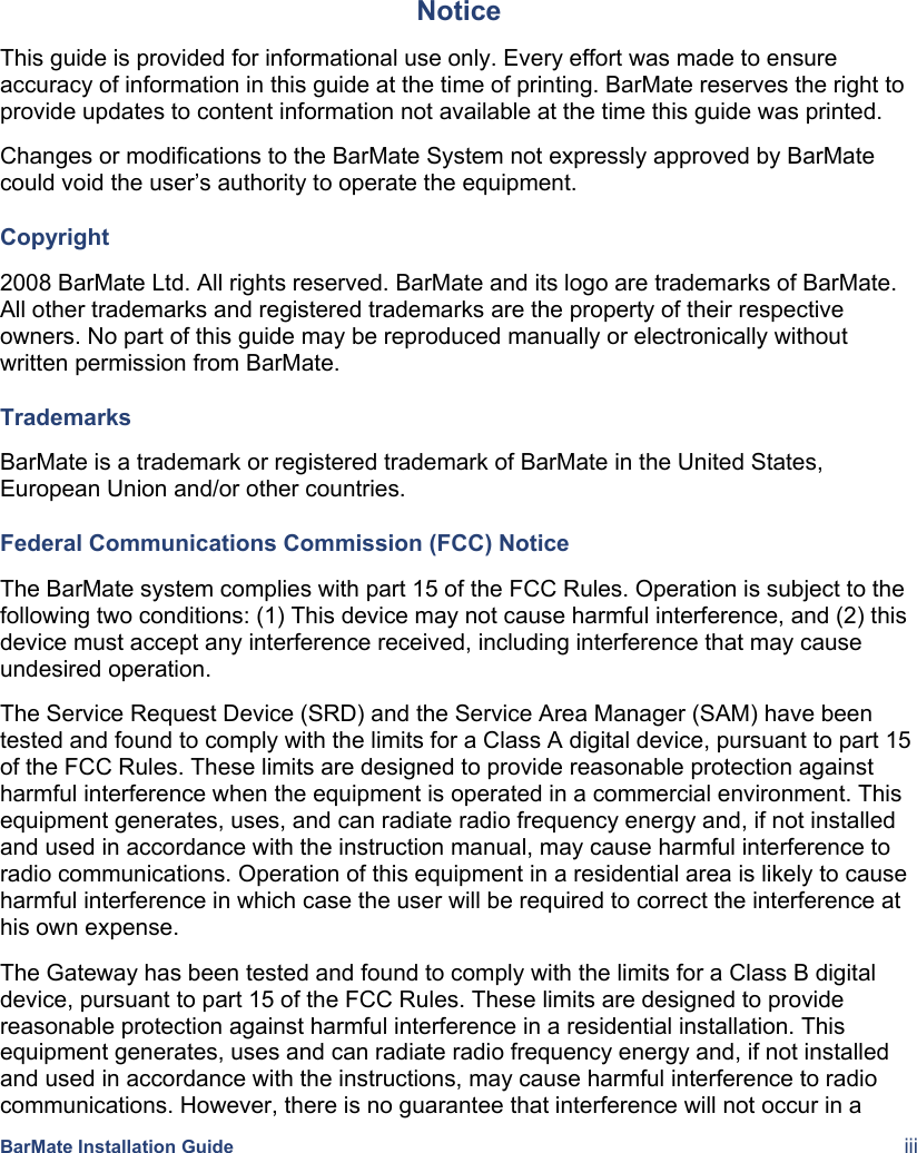    BarMate Installation Guide  iii Notice This guide is provided for informational use only. Every effort was made to ensure accuracy of information in this guide at the time of printing. BarMate reserves the right to provide updates to content information not available at the time this guide was printed. Changes or modifications to the BarMate System not expressly approved by BarMate could void the user’s authority to operate the equipment. Copyright 2008 BarMate Ltd. All rights reserved. BarMate and its logo are trademarks of BarMate. All other trademarks and registered trademarks are the property of their respective owners. No part of this guide may be reproduced manually or electronically without written permission from BarMate. Trademarks BarMate is a trademark or registered trademark of BarMate in the United States, European Union and/or other countries.  Federal Communications Commission (FCC) Notice The BarMate system complies with part 15 of the FCC Rules. Operation is subject to the following two conditions: (1) This device may not cause harmful interference, and (2) this device must accept any interference received, including interference that may cause undesired operation. The Service Request Device (SRD) and the Service Area Manager (SAM) have been tested and found to comply with the limits for a Class A digital device, pursuant to part 15 of the FCC Rules. These limits are designed to provide reasonable protection against harmful interference when the equipment is operated in a commercial environment. This equipment generates, uses, and can radiate radio frequency energy and, if not installed and used in accordance with the instruction manual, may cause harmful interference to radio communications. Operation of this equipment in a residential area is likely to cause harmful interference in which case the user will be required to correct the interference at his own expense. The Gateway has been tested and found to comply with the limits for a Class B digital device, pursuant to part 15 of the FCC Rules. These limits are designed to provide reasonable protection against harmful interference in a residential installation. This equipment generates, uses and can radiate radio frequency energy and, if not installed and used in accordance with the instructions, may cause harmful interference to radio communications. However, there is no guarantee that interference will not occur in a 