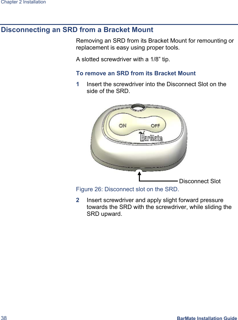 Chapter 2 Installation 38 BarMate Installation Guide  Disconnecting an SRD from a Bracket Mount   Removing an SRD from its Bracket Mount for remounting or replacement is easy using proper tools. A slotted screwdriver with a 1/8” tip. To remove an SRD from its Bracket Mount  1  Insert the screwdriver into the Disconnect Slot on the side of the SRD.   Figure 26: Disconnect slot on the SRD. 2  Insert screwdriver and apply slight forward pressure towards the SRD with the screwdriver, while sliding the SRD upward. Disconnect Slot 