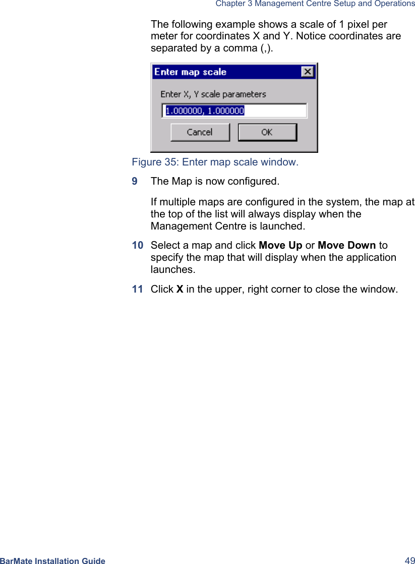   Chapter 3 Management Centre Setup and Operations  BarMate Installation Guide  49 The following example shows a scale of 1 pixel per meter for coordinates X and Y. Notice coordinates are separated by a comma (,).  Figure 35: Enter map scale window. 9  The Map is now configured.  If multiple maps are configured in the system, the map at the top of the list will always display when the Management Centre is launched.   10  Select a map and click Move Up or Move Down to specify the map that will display when the application launches.  11  Click X in the upper, right corner to close the window. 