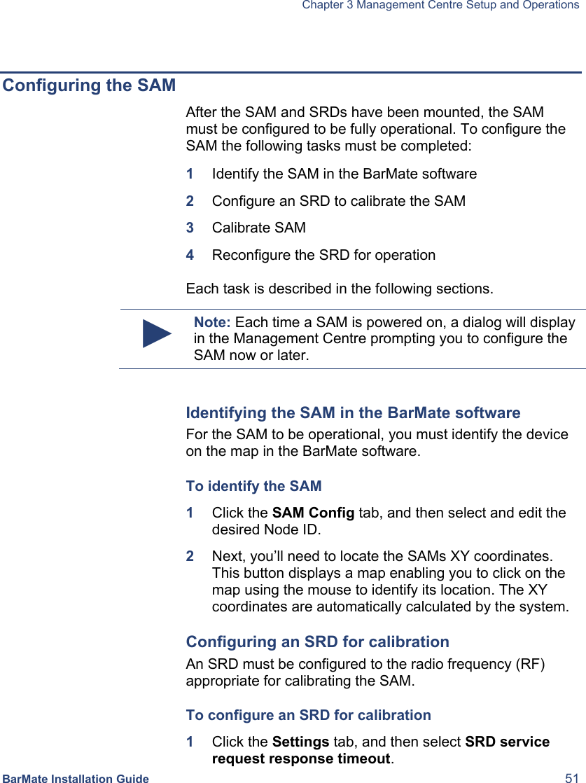   Chapter 3 Management Centre Setup and Operations  BarMate Installation Guide  51  Configuring the SAM After the SAM and SRDs have been mounted, the SAM must be configured to be fully operational. To configure the SAM the following tasks must be completed: 1  Identify the SAM in the BarMate software 2  Configure an SRD to calibrate the SAM 3  Calibrate SAM 4  Reconfigure the SRD for operation  Each task is described in the following sections. ► Note: Each time a SAM is powered on, a dialog will display in the Management Centre prompting you to configure the SAM now or later.  Identifying the SAM in the BarMate software For the SAM to be operational, you must identify the device on the map in the BarMate software.  To identify the SAM 1  Click the SAM Config tab, and then select and edit the desired Node ID. 2  Next, you’ll need to locate the SAMs XY coordinates. This button displays a map enabling you to click on the map using the mouse to identify its location. The XY coordinates are automatically calculated by the system.  Configuring an SRD for calibration An SRD must be configured to the radio frequency (RF) appropriate for calibrating the SAM.  To configure an SRD for calibration 1  Click the Settings tab, and then select SRD service request response timeout. 