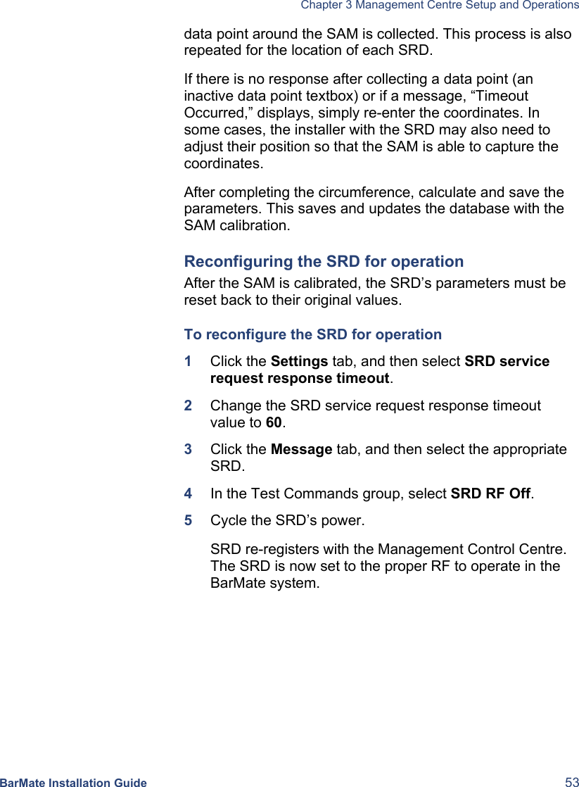   Chapter 3 Management Centre Setup and Operations  BarMate Installation Guide  53 data point around the SAM is collected. This process is also repeated for the location of each SRD. If there is no response after collecting a data point (an inactive data point textbox) or if a message, “Timeout Occurred,” displays, simply re-enter the coordinates. In some cases, the installer with the SRD may also need to adjust their position so that the SAM is able to capture the coordinates.  After completing the circumference, calculate and save the parameters. This saves and updates the database with the SAM calibration. Reconfiguring the SRD for operation After the SAM is calibrated, the SRD’s parameters must be reset back to their original values.  To reconfigure the SRD for operation 1  Click the Settings tab, and then select SRD service request response timeout. 2  Change the SRD service request response timeout value to 60. 3  Click the Message tab, and then select the appropriate SRD.  4  In the Test Commands group, select SRD RF Off. 5  Cycle the SRD’s power.  SRD re-registers with the Management Control Centre. The SRD is now set to the proper RF to operate in the BarMate system. 