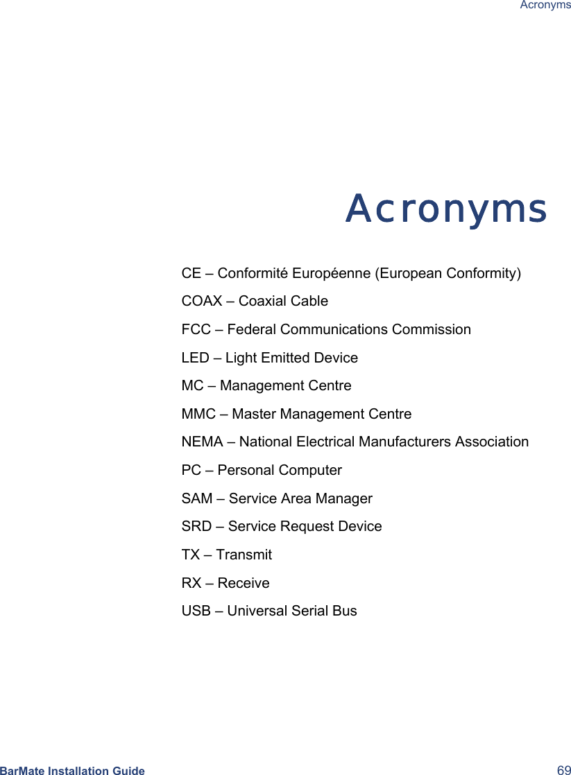  Acronyms  BarMate Installation Guide  69  Acronyms CE – Conformité Européenne (European Conformity) COAX – Coaxial Cable FCC – Federal Communications Commission LED – Light Emitted Device MC – Management Centre MMC – Master Management Centre NEMA – National Electrical Manufacturers Association PC – Personal Computer SAM – Service Area Manager SRD – Service Request Device TX – Transmit RX – Receive USB – Universal Serial Bus      