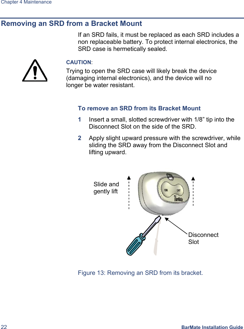 Chapter 4 Maintenance 22 BarMate Installation Guide Removing an SRD from a Bracket Mount If an SRD fails, it must be replaced as each SRD includes a non replaceable battery. To protect internal electronics, the SRD case is hermetically sealed. CAUTION: Trying to open the SRD case will likely break the device (damaging internal electronics), and the device will no longer be water resistant. To remove an SRD from its Bracket Mount 1 Insert a small, slotted screwdriver with 1/8” tip into the Disconnect Slot on the side of the SRD. 2 Apply slight upward pressure with the screwdriver, while sliding the SRD away from the Disconnect Slot and lifting upward. Figure 13: Removing an SRD from its bracket. Disconnect SlotSlide and gently lift