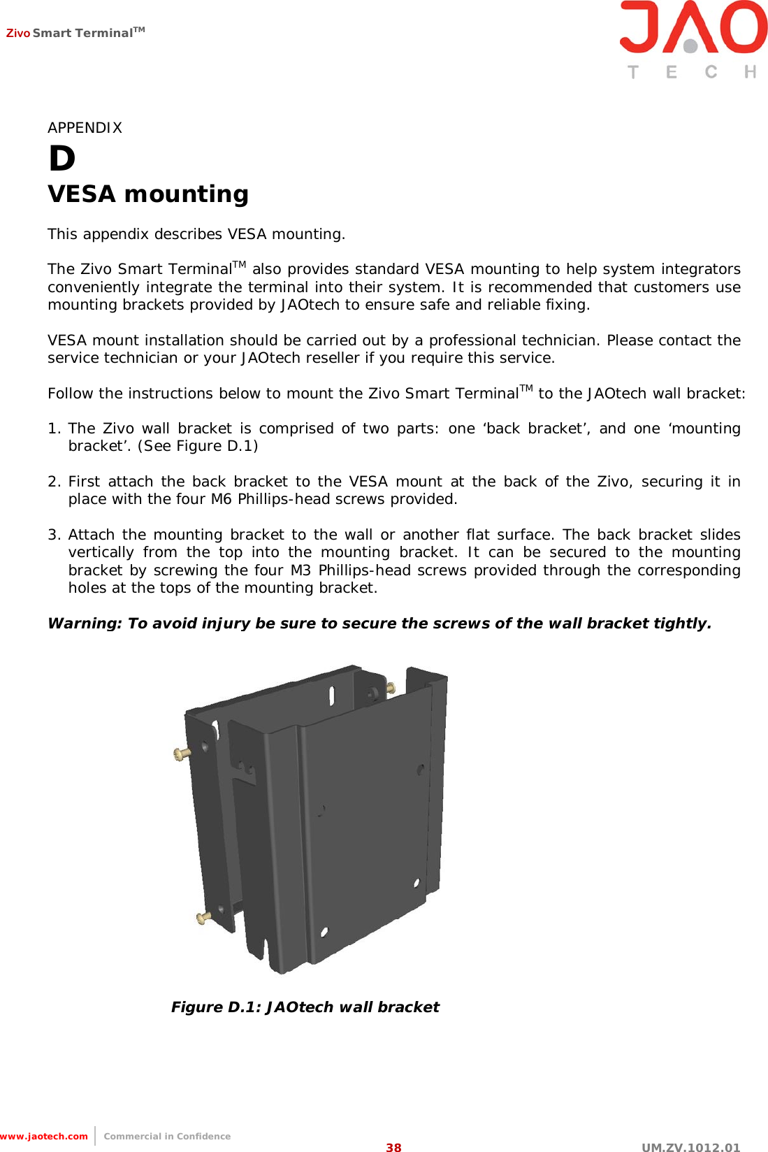  Zivo Smart TerminalTM   38 UM.ZV.1012.01                                                                  www.jaotech.com     Commercial in Confidence APPENDIX D VESA mounting  This appendix describes VESA mounting.  The Zivo Smart TerminalTM also provides standard VESA mounting to help system integrators conveniently integrate the terminal into their system. It is recommended that customers use mounting brackets provided by JAOtech to ensure safe and reliable fixing.  VESA mount installation should be carried out by a professional technician. Please contact the service technician or your JAOtech reseller if you require this service.  Follow the instructions below to mount the Zivo Smart TerminalTM to the JAOtech wall bracket:  1. The  Zivo wall  bracket is comprised of two parts: one ‘back bracket’, and one ‘mounting bracket’. (See Figure D.1)  2. First attach the  back  bracket to the VESA mount at the back of  the Zivo, securing it in place with the four M6 Phillips-head screws provided.  3. Attach the mounting bracket to the wall or another flat surface. The back bracket slides vertically from  the  top into  the  mounting  bracket.  It  can  be  secured  to  the  mounting bracket  by  screwing the  four  M3  Phillips-head screws provided through the corresponding holes at the tops of the mounting bracket.  Warning: To avoid injury be sure to secure the screws of the wall bracket tightly.  Figure D.1: JAOtech wall bracket   