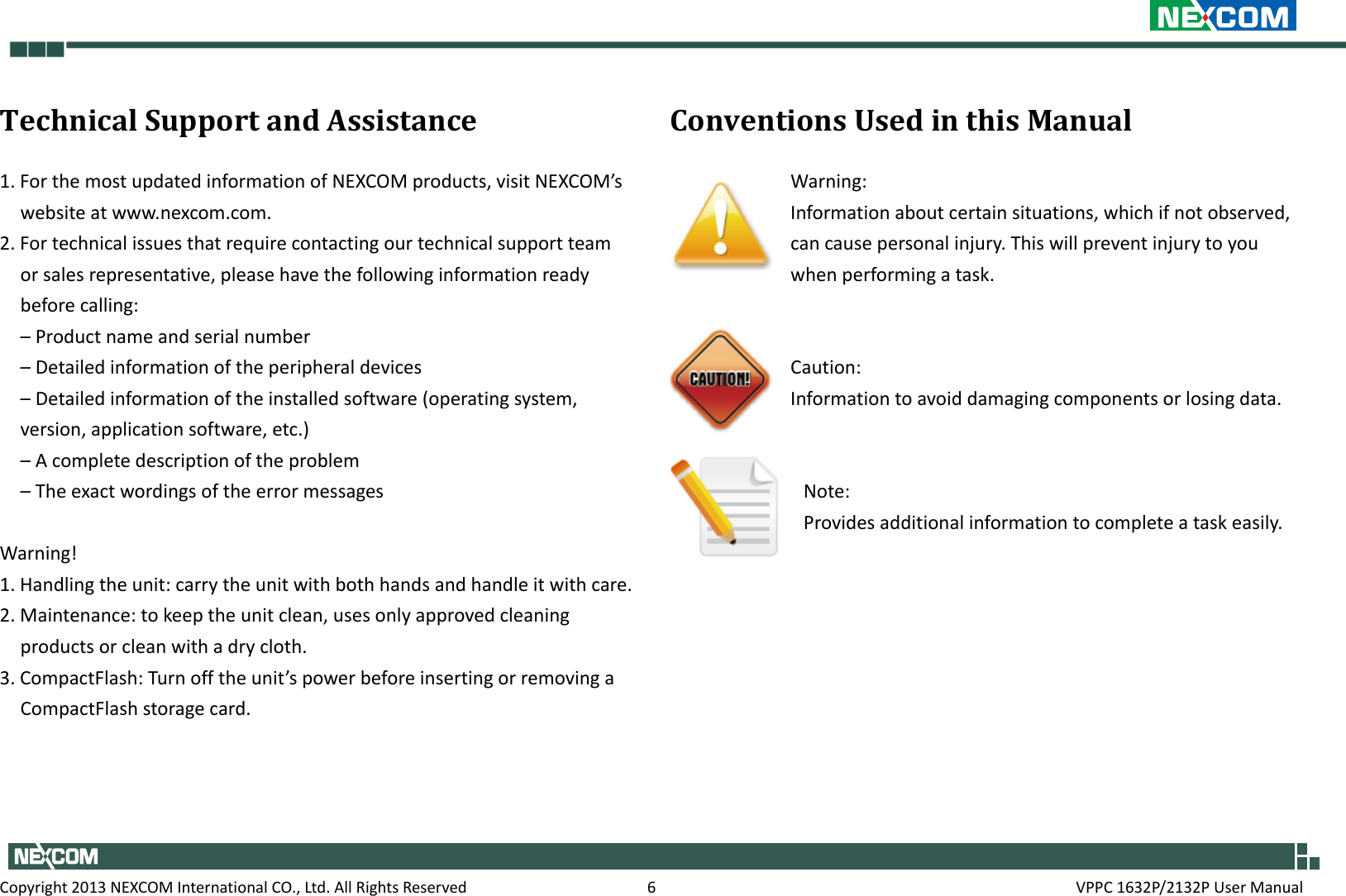     Copyright 2013 NEXCOM International CO., Ltd. All Rights Reserved  6  VPPC 1632P/2132P User Manual Technical Support and Assistance 1. For the most updated information of NEXCOM products, visit NEXCOM’s website at www.nexcom.com. 2. For technical issues that require contacting our technical support team or sales representative, please have the following information ready before calling: – Product name and serial number – Detailed information of the peripheral devices – Detailed information of the installed software (operating system, version, application software, etc.) – A complete description of the problem – The exact wordings of the error messages  Warning! 1. Handling the unit: carry the unit with both hands and handle it with care. 2. Maintenance: to keep the unit clean, uses only approved cleaning products or clean with a dry cloth. 3. CompactFlash: Turn off the unit’s power before inserting or removing a CompactFlash storage card.  Conventions Used in this Manual Warning: Information about certain situations, which if not observed, can cause personal injury. This will prevent injury to you when performing a task.    Caution: Information to avoid damaging components or losing data.   Note: Provides additional information to complete a task easily.