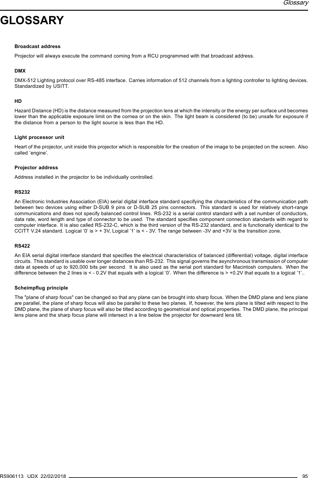 GlossaryGLOSSARYBroadcast addressProjector will always execute the command coming from a RCU programmed with that broadcast address.DMXDMX-512 Lighting protocol over RS-485 interface. Carries information of 512 channels from a lighting controller to lighting devices.Standardized by USITT.HDHazard Distance (HD) is the distance measured from the projection lens at which the intensity or the energy per surface unit becomeslower than the applicable exposure limit on the cornea or on the skin. The light beam is considered (to be) unsafe for exposure ifthe distance from a person to the light source is less than the HD.Light processor unitHeart of the projector, unit inside this projector which is responsible for the creation of the image to be projected on the screen. Alsocalled ’engine’.Projector addressAddress installed in the projector to be individually controlled.RS232An Electronic Industries Association (EIA) serial digital interface standard specifying the characteristics of the communication pathbetween two devices using either D-SUB 9 pins or D-SUB 25 pins connectors. This standard is used for relatively short-rangecommunications and does not specify balanced control lines. RS-232 is a serial control standard with a set number of conductors,data rate, word length and type of connector to be used. The standard speciﬁes component connection standards with regard tocomputer interface. It is also called RS-232-C, which is the third version of the RS-232 standard, and is functionally identical to theCCITT V.24 standard. Logical ’0’ is &gt; + 3V, Logical ’1’ is &lt; - 3V. The range between -3V and +3V is the transition zone.RS422An EIA serial digital interface standard that speciﬁes the electrical characteristics of balanced (differential) voltage, digital interfacecircuits. This standard is usable over longer distances than RS-232. This signal governs the asynchronous transmission of computerdata at speeds of up to 920,000 bits per second. It is also used as the serial port standard for Macintosh computers. When thedifference between the 2 lines is &lt; - 0.2V that equals with a logical ’0’. When the difference is &gt; +0.2V that equals to a logical ’1’..Scheimpﬂug principleThe &quot;plane of sharp focus&quot; can be changed so that any plane can be brought into sharp focus. When the DMD plane and lens planeare parallel, the plane of sharp focus will also be parallel to these two planes. If, however, the lens plane is tilted with respect to theDMD plane, the plane of sharp focus will also be tilted according to geometrical and optical properties. The DMD plane, the principallens plane and the sharp focus plane will intersect in a line below the projector for downward lens tilt.R5906113 UDX 22/02/2018 95