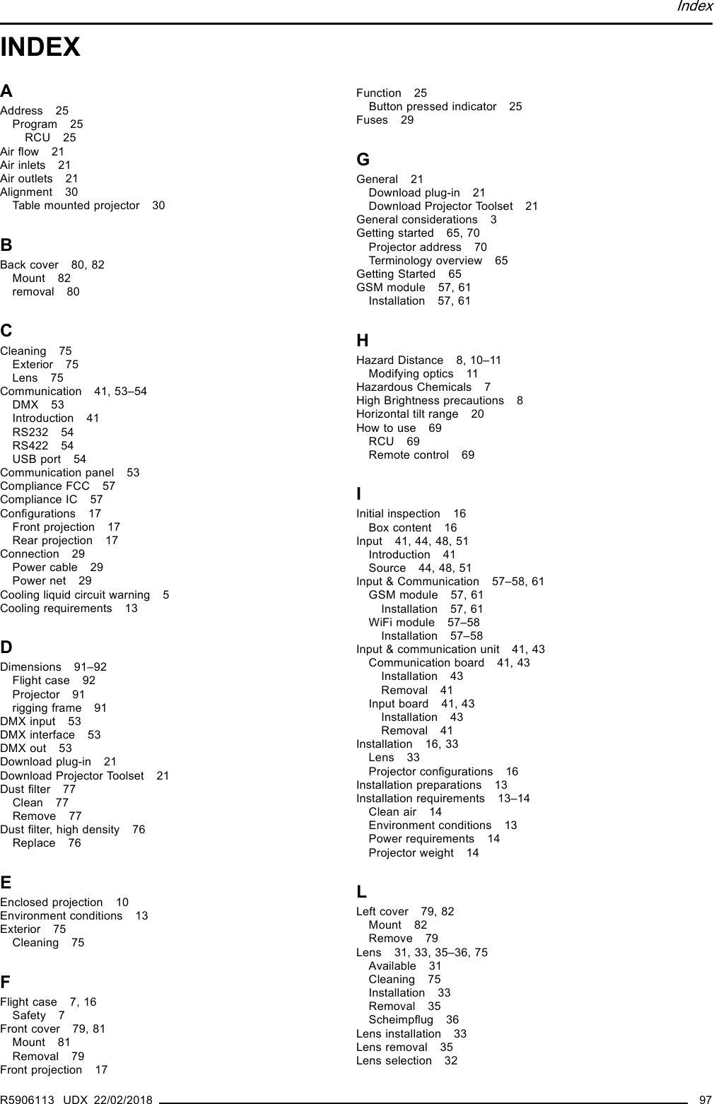 IndexINDEXAAddress 25Program 25RCU 25Air ﬂow 21Air inlets 21Air outlets 21Alignment 30Table mounted projector 30BBack cover 80, 82Mount 82removal 80CCleaning 75Exterior 75Lens 75Communication 41, 53–54DMX 53Introduction 41RS232 54RS422 54USB port 54Communication panel 53Compliance FCC 57Compliance IC 57Conﬁgurations 17Front projection 17Rear projection 17Connection 29Power cable 29Power net 29Cooling liquid circuit warning 5Cooling requirements 13DDimensions 91–92Flight case 92Projector 91rigging frame 91DMX input 53DMX interface 53DMX out 53Download plug-in 21Download Projector Toolset 21Dust ﬁlter 77Clean 77Remove 77Dust ﬁlter, high density 76Replace 76EEnclosed projection 10Environment conditions 13Exterior 75Cleaning 75FFlight case 7, 16Safety 7Front cover 79, 81Mount 81Removal 79Front projection 17Function 25Button pressed indicator 25Fuses 29GGeneral 21Download plug-in 21Download Projector Toolset 21General considerations 3Getting started 65, 70Projector address 70Terminology overview 65Getting Started 65GSM module 57, 61Installation 57, 61HHazard Distance 8, 10–11Modifying optics 11Hazardous Chemicals 7High Brightness precautions 8Horizontal tilt range 20How to use 69RCU 69Remote control 69IInitial inspection 16Box content 16Input 41, 44, 48, 51Introduction 41Source 44, 48, 51Input &amp; Communication 57–58, 61GSM module 57, 61Installation 57, 61WiFi module 57–58Installation 57–58Input &amp; communication unit 41, 43Communication board 41, 43Installation 43Removal 41Input board 41, 43Installation 43Removal 41Installation 16, 33Lens 33Projector conﬁgurations 16Installation preparations 13Installation requirements 13–14Clean air 14Environment conditions 13Power requirements 14Projector weight 14LLeft cover 79, 82Mount 82Remove 79Lens 31, 33, 35–36, 75Available 31Cleaning 75Installation 33Removal 35Scheimpﬂug 36Lens installation 33Lens removal 35Lens selection 32R5906113 UDX 22/02/2018 97