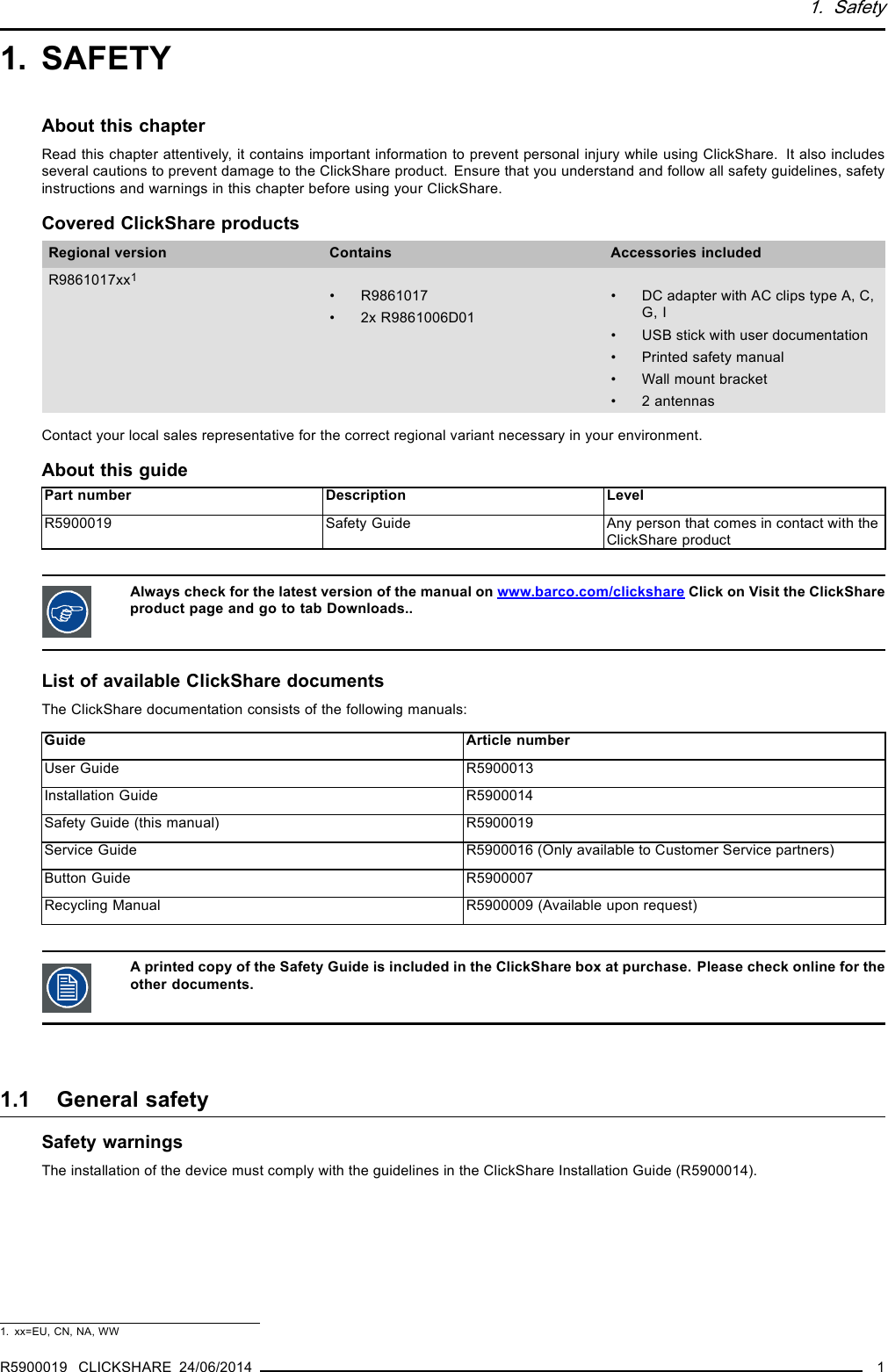 1. Safety1. SAFETYAbout this chapterRead this chapter attentively, it contains important information to prevent personal injury while using ClickShare. It also includesseveral cautions to prevent damage to the ClickShare product. Ensure that you understand and follow all safety guidelines, safetyinstructions and warnings in this chapter before using your ClickShare.Covered ClickShare productsRegional version Contains Accessories includedR9861017xx1• R9861017• 2x R9861006D01• DC adapter with AC clips type A, C,G, I• USB stick with user documentation• Printed safety manual• Wall mount bracket• 2 antennasContact your local sales representative for the correct regional variant necessary in your environment.About this guidePart number Description LevelR5900019 Safety Guide Any person that comes in contact with theClickShare productAlways check for the latest version of the manual on www.barco.com/clickshare Click on Visit the ClickShareproduct page and go to tab Downloads..List of available ClickShare documentsThe ClickShare documentation consists of the following manuals:Guide Article numberUser Guide R5900013Installation Guide R5900014Safety Guide (this manual) R5900019Service Guide R5900016 (Only available to Customer Service partners)Button Guide R5900007Recycling Manual R5900009 (Available upon request)A printed copy of the Safety Guide is included in the ClickShare box at purchase. Please check online for theother documents.1.1 General safetySafety warningsThe installation of the device must comply with the guidelines in the ClickShare Installation Guide (R5900014).1. xx=EU, CN, NA, WWR5900019 CLICKSHARE 24/06/2014 1