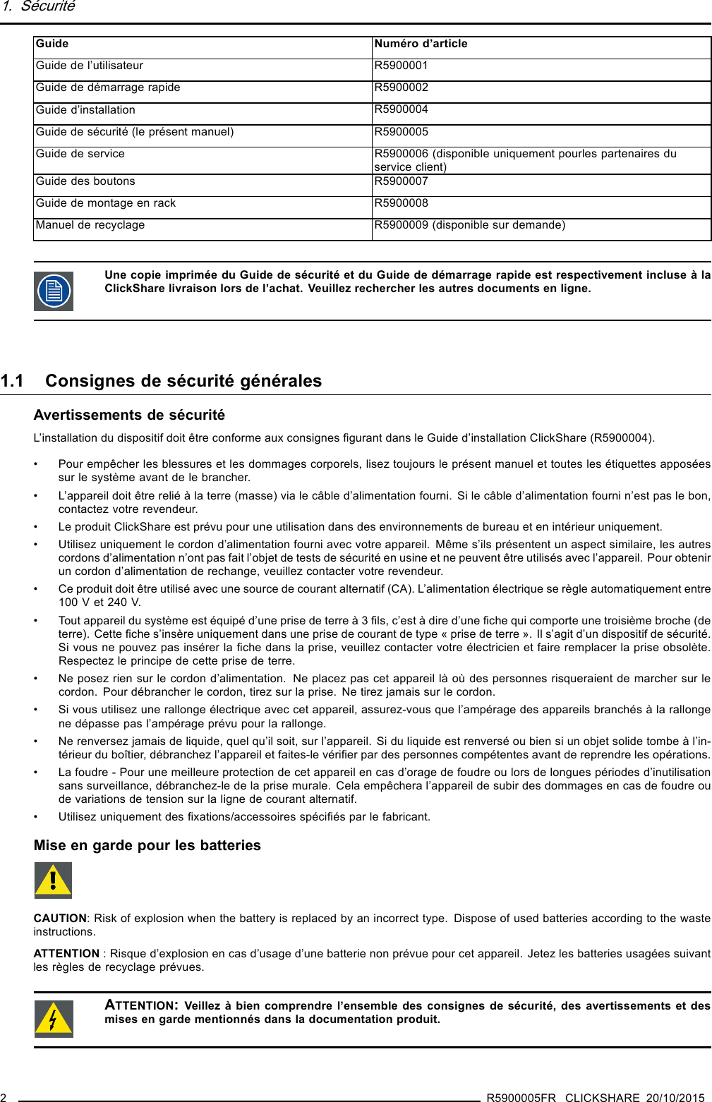 1. SécuritéGuide Numéro d’articleGuide de l’utilisateur R5900001Guide de démarrage rapide R5900002Guide d’installation R5900004Guide de sécurité (le présent manuel) R5900005Guide de service R5900006 (disponible uniquement pourles partenaires duservice client)Guide des boutons R5900007Guide de montage en rack R5900008Manuel de recyclage R5900009 (disponible sur demande)Une copie imprimée du Guide de sécurité et du Guide de démarrage rapide est respectivement incluse à laClickShare livraison lors de l’achat. Veuillez rechercher les autres documents en ligne.1.1 ConsignesdesécuritégénéralesAvertissements de sécuritéL’installation du dispositif doit être conforme aux consignes ﬁgurant dans le Guide d’installation ClickShare (R5900004).• Pour empêcher les blessures et les dommages corporels, lisez toujours le présent manuel et toutes les étiquettes apposéessur le système avant de le brancher.• L’appareil doit être relié à la terre (masse) via le câble d’alimentation fourni. Si le câble d’alimentation fourni n’est pas le bon,contactez votre revendeur.• Le produit ClickShare est prévu pour une utilisation dans des environnements de bureau et en intérieur uniquement.• Utilisez uniquement le cordon d’alimentation fourni avec votre appareil. Même s’ils présentent un aspect similaire, les autrescordons d’alimentation n’ont pas fait l’objet de tests de sécurité en usine et ne peuvent être utilisés avec l’appareil. Pour obtenirun cordon d’alimentation de rechange, veuillez contacter votre revendeur.• Ce produit doit être utilisé avec une source de courant alternatif (CA). L’alimentation électrique se règle automatiquement entre100 V et 240 V.• Tout appareil du système est équipé d’une prise de terre à 3 ﬁls, c’est à dire d’une ﬁche qui comporte une troisième broche (deterre). Cette ﬁche s’insère uniquement dans une prise de courant de type « prise de terre ». Il s’agit d’un dispositif de sécurité.Si vous ne pouvez pas insérer la ﬁche dans la prise, veuillez contacter votre électricien et faire remplacer la prise obsolète.Respectez le principe de cette prise de terre.• Ne posez rien sur le cordon d’alimentation. Ne placez pas cet appareil là où des personnes risqueraient de marcher sur lecordon. Pour débrancher le cordon, tirez sur la prise. Ne tirez jamais sur le cordon.• Si vous utilisez une rallonge électrique avec cet appareil, assurez-vous que l’ampérage des appareils branchés à la rallongene dépasse pas l’ampérage prévu pour la rallonge.• Ne renversez jamais de liquide, quel qu’il soit, sur l’appareil. Si du liquide est renversé ou bien si un objet solide tombe à l’in-térieur du boîtier, débranchez l’appareil et faites-le vériﬁer par des personnes compétentes avant de reprendre les opérations.• La foudre - Pour une meilleure protection de cet appareil en cas d’orage de foudre ou lors de longues périodes d’inutilisationsans surveillance, débranchez-le de la prise murale. Cela empêchera l’appareil de subir des dommages en cas de foudre oude variations de tension sur la ligne de courant alternatif.• Utilisez uniquement des ﬁxations/accessoires spéciﬁés par le fabricant.Mise en garde pour les batteriesCAUTION: Risk of explosion when the battery is replaced by an incorrect type. Dispose of used batteries according to the wasteinstructions.ATTENTION : Risque d’explosion en cas d’usage d’une batterie non prévue pour cet appareil. Jetez les batteries usagées suivantles règles de recyclage prévues.ATTENTION:Veillez à bien comprendre l’ensemble des consignes de sécurité, des avertissements et desmises en garde mentionnés dans la documentation produit.2R5900005FR CLICKSHARE 20/10/2015