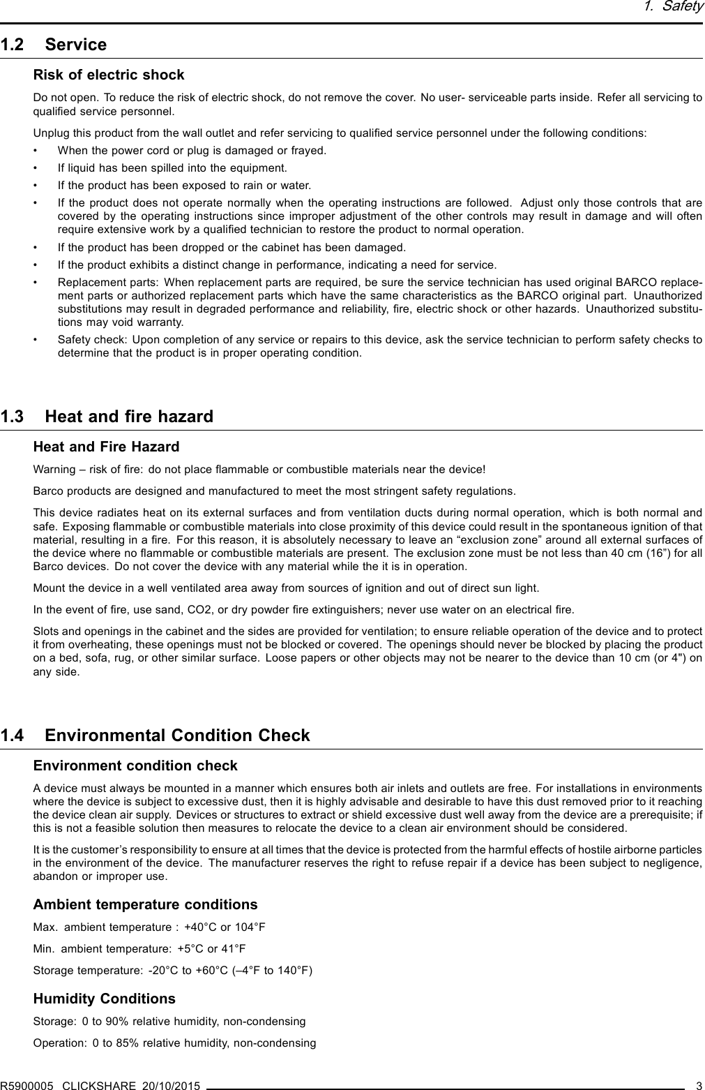 1. Safety1.2 ServiceRisk of electric shockDo not open. To reduce the risk of electric shock, do not remove the cover. No user- serviceable parts inside. Refer all servicing toqualiﬁed service personnel.Unplug this product from the wall outlet and refer servicing to qualiﬁed service personnel under the following conditions:• When the power cord or plug is damaged or frayed.• If liquid has been spilled into the equipment.• If the product has been exposed to rain or water.• If the product does not operate normally when the operating instructions are followed. Adjust only those controls that arecovered by the operating instructions since improper adjustment of the other controls may result in damage and will oftenrequire extensive work by a qualiﬁed technician to restore the product to normal operation.• If the product has been dropped or the cabinet has been damaged.• If the product exhibits a distinct change in performance, indicating a need for service.• Replacement parts: When replacement parts are required, be sure the service technician has used original BARCO replace-ment parts or authorized replacement parts which have the same characteristics as the BARCO original part. Unauthorizedsubstitutions may result in degraded performance and reliability, ﬁre, electric shock or other hazards. Unauthorized substitu-tions may void warranty.• Safety check: Upon completion of any service or repairs to this device, ask the service technician to perform safety checks todetermine that the product is in proper operating condition.1.3 Heat and ﬁre hazardHeat and Fire HazardWarning – risk of ﬁre: do not place ﬂammable or combustible materials near the device!Barco products are designed and manufactured to meet the most stringent safety regulations.This device radiates heat on its external surfaces and from ventilation ducts during normal operation, which is both normal andsafe. Exposing ﬂammable or combustible materials into close proximity of this device could result in the spontaneous ignition of thatmaterial, resulting in a ﬁre. For this reason, it is absolutely necessary to leave an “exclusion zone” around all external surfaces ofthe device where no ﬂammable or combustible materials are present. The exclusion zone must be not less than 40 cm (16”) for allBarco devices. Do not cover the device with any material while the it is in operation.Mount the device in a well ventilated area away from sources of ignition and out of direct sun light.In the event of ﬁre, use sand, CO2, or dry powder ﬁre extinguishers; never use water on an electrical ﬁre.Slots and openings in the cabinet and the sides are provided for ventilation; to ensure reliable operation of the device and to protectit from overheating, these openings must not be blocked or covered. The openings should never be blocked by placing the producton a bed, sofa, rug, or other similar surface. Loose papers or other objects may not be nearer to the device than 10 cm (or 4&quot;) onany side.1.4 Environmental Condition CheckEnvironment condition checkA device must always be mounted in a manner which ensures both air inlets and outlets are free. For installations in environmentswhere the device is subject to excessive dust, then it is highly advisable and desirable to have this dust removed prior to it reachingthe device clean air supply. Devices or structures to extract or shield excessive dust well away from the device are a prerequisite; ifthis is not a feasible solution then measures to relocate the device to a clean air environment should be considered.It is the customer’s responsibility to ensure at all times that the device is protected from the harmful effects of hostile airborne particlesin the environment of the device. The manufacturer reserves the right to refuse repair if a device has been subject to negligence,abandon or improper use.Ambient temperature conditionsMax. ambient temperature : +40°C or 104°FMin. ambient temperature: +5°C or 41°FStorage temperature: -20°C to +60°C (–4°F to 140°F)Humidity ConditionsStorage: 0 to 90% relative humidity, non-condensingOperation: 0 to 85% relative humidity, non-condensingR5900005 CLICKSHARE 20/10/2015 3