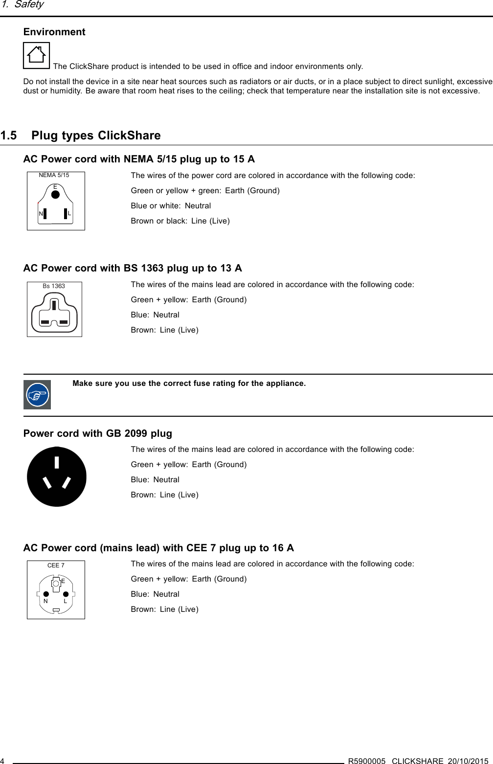 1. SafetyEnvironmentThe ClickShare product is intended to be used in ofﬁce and indoor environments only.Do not install the device in a site near heat sources such as radiators or air ducts, or in a place subject to direct sunlight, excessivedust or humidity. Be aware that room heat rises to the ceiling; check that temperature near the installation site is not excessive.1.5 Plug types ClickShareACPowercordwithNEMA5/15plugupto15ANEMA 5/15ELNThe wires of the power cord are colored in accordance with the following code:Green or yellow + green: Earth (Ground)Blue or white: NeutralBrownorblack: Line(Live)AC Power cord with BS 1363 plug up to 13 ABs 1363 The wires of the mains lead are colored in accordance with the following code:Green + yellow: Earth (Ground)Blue: NeutralBrown: Line (Live)Make sure you use the correct fuse rating for the appliance.Power cord with GB 2099 plugThe wires of the mains lead are colored in accordance with the following code:Green + yellow: Earth (Ground)Blue: NeutralBrown: Line (Live)AC Power cord (mains lead) with CEE 7 plug up to 16 ACEE 7ENLThe wires of the mains lead are colored in accordance with the following code:Green + yellow: Earth (Ground)Blue: NeutralBrown: Line (Live)4R5900005 CLICKSHARE 20/10/2015