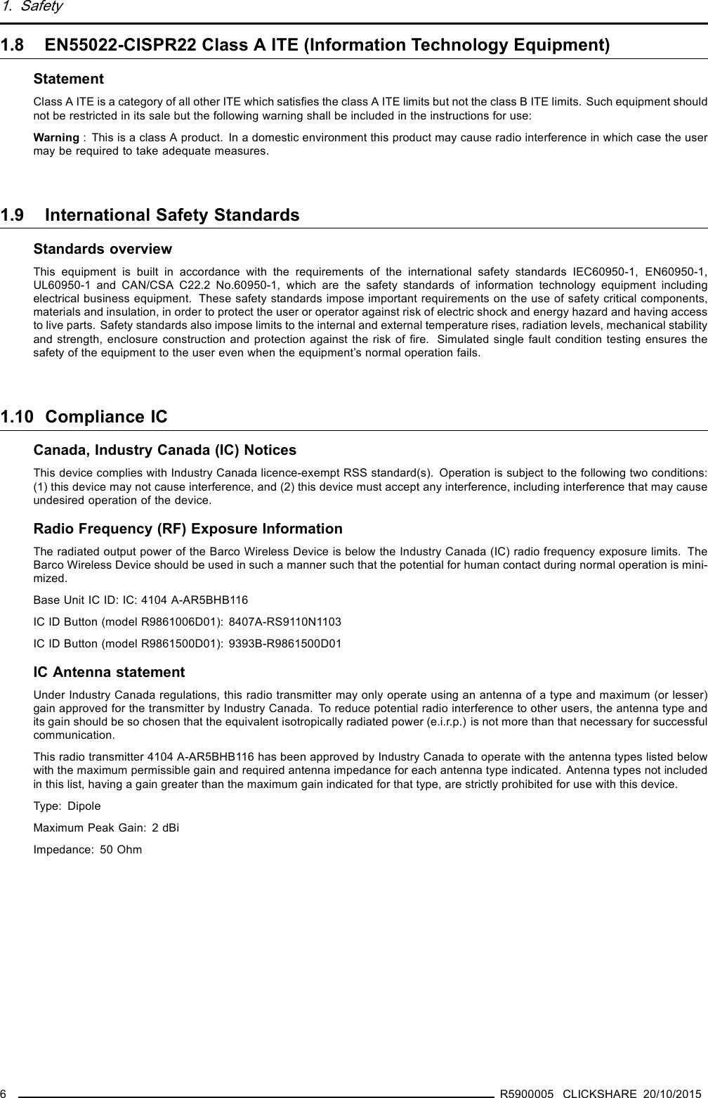 1. Safety1.8 EN55022-CISPR22 Class A ITE (Information Technology Equipment)StatementClass A ITE is a category of all other ITE which satisﬁes the class A ITE limits but not the class B ITE limits. Such equipment shouldnot be restricted in its sale but the following warning shall be included in the instructions for use:Warning : This is a class A product. In a domestic environment this product may cause radio interference in which case the usermay be required to take adequate measures.1.9 International Safety StandardsStandards overviewThis equipment is built in accordance with the requirements of the international safety standards IEC60950-1, EN60950-1,UL60950-1 and CAN/CSA C22.2 No.60950-1, which are the safety standards of information technology equipment includingelectrical business equipment. These safety standards impose important requirements on the use of safety critical components,materials and insulation, in order to protect the user or operator against risk of electric shock and energy hazard and having accessto live parts. Safety standards also impose limits to the internal and external temperature rises, radiation levels, mechanical stabilityand strength, enclosure construction and protection against the risk of ﬁre. Simulated single fault condition testing ensures thesafety of the equipment to the user even when the equipment’s normal operation fails.1.10 Compliance ICCanada, Industry Canada (IC) NoticesThis device complies with Industry Canada licence-exempt RSS standard(s). Operation is subject to the following two conditions:(1) this device may not cause interference, and (2) this device must accept any interference, including interference that may causeundesired operation of the device.Radio Frequency (RF) Exposure InformationThe radiated output power of the Barco Wireless Device is below the Industry Canada (IC) radio frequency exposure limits. TheBarco Wireless Device should be used in such a manner such that the potential for human contact during normal operation is mini-mized.Base Unit IC ID: IC: 4104 A-AR5BHB116IC ID Button (model R9861006D01): 8407A-RS9110N1103IC ID Button (model R9861500D01): 9393B-R9861500D01IC Antenna statementUnder Industry Canada regulations, this radio transmitter may only operate using an antenna of a type and maximum (or lesser)gain approved for the transmitter by Industry Canada. To reduce potential radio interference to other users, the antenna type andits gain should be so chosen that the equivalent isotropically radiated power (e.i.r.p.) is not more than that necessary for successfulcommunication.This radio transmitter 4104 A-AR5BHB116 has been approved by Industry Canada to operate with the antenna types listed belowwith the maximum permissible gain and required antenna impedance for each antenna type indicated. Antenna types not includedin this list, having a gain greater than the maximum gain indicated for that type, are strictly prohibited for use with this device.Type: DipoleMaximum Peak Gain: 2 dBiImpedance: 50 Ohm6R5900005 CLICKSHARE 20/10/2015