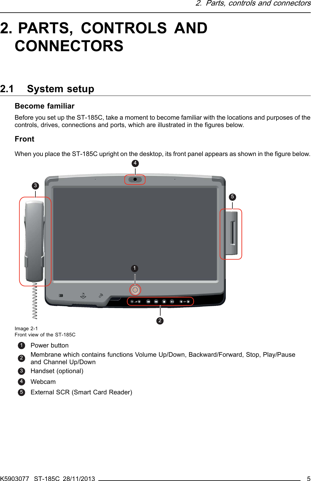 2. Parts, controls and connectors2. PARTS, CONTROLS ANDCONNECTORS2.1 System setupBecome familiarBefore you set up the ST-185C, take a moment to become familiar with the locations and purposes of thecontrols, drives, connections and ports, which are illustrated in the ﬁgures below.FrontWhen you place the ST-185C upright on the desktop, its front panel appears as shown in the ﬁgure below.12435Image 2-1Front view of the ST-185C1Power button2Membrane which contains functions Volume Up/Down, Backward/Forward, Stop, Play/Pauseand Channel Up/Down3Handset (optional)4Webcam5External SCR (Smart Card Reader)K5903077 ST-185C 28/11/2013 5