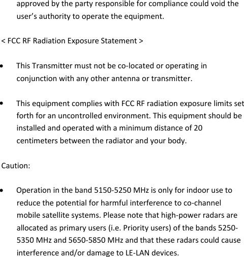 wePresent WiPG-1000P    approved by the party responsible for compliance could void the user’s authority to operate the equipment.  &lt; FCC RF Radiation Exposure Statement &gt;  • This Transmitter must not be co-located or operating in conjunction with any other antenna or transmitter.  • This equipment complies with FCC RF radiation exposure limits set forth for an uncontrolled environment. This equipment should be installed and operated with a minimum distance of 20 centimeters between the radiator and your body.  Caution:  • Operation in the band 5150-5250 MHz is only for indoor use to reduce the potential for harmful interference to co-channel mobile satellite systems. Please note that high-power radars are allocated as primary users (i.e. Priority users) of the bands 5250-5350 MHz and 5650-5850 MHz and that these radars could cause interference and/or damage to LE-LAN devices.      