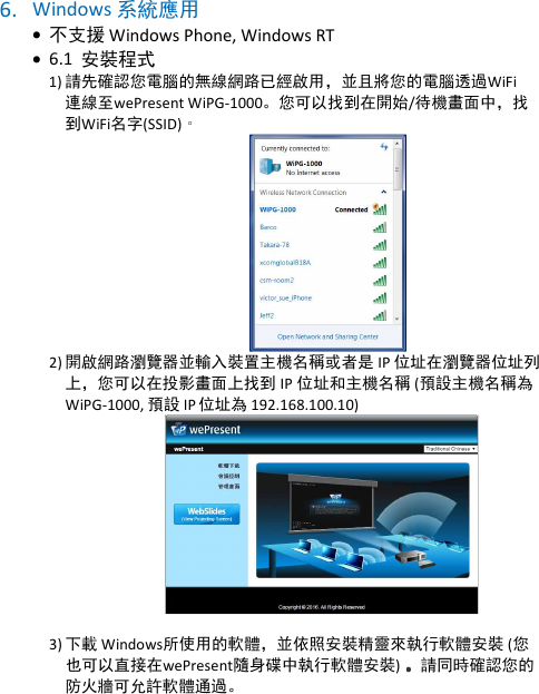 wePresent WiPG-1000P    6. Windows 系統應用  • 不支援 Windows Phone, Windows RT • 6.1  安裝程式  1) 請先確認您電腦的無線網路已經啟用，並且將您的電腦透過WiFi 連線至wePresent WiPG-1000。您可以找到在開始/待機畫面中，找到WiFi名字(SSID)。  2) 開啟網路瀏覽器並輸入裝置主機名稱或者是 IP 位址在瀏覽器位址列上，您可以在投影畫面上找到 IP 位址和主機名稱 (預設主機名稱為WiPG-1000, 預設 IP 位址為 192.168.100.10)                                                 3) 下載 Windows所使用的軟體，並依照安裝精靈來執行軟體安裝 (您也可以直接在wePresent隨身碟中執行軟體安裝) 。。。。請同時確認您的防火牆可允許軟體通過。 