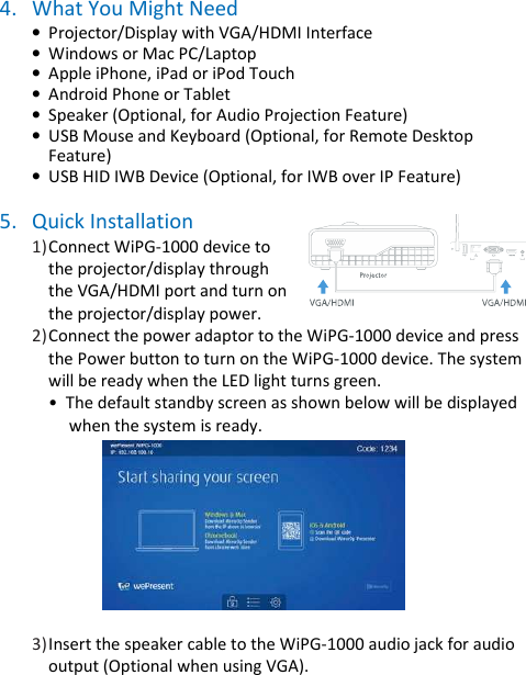 wePresent WiPG-1000P    4. What You Might Need • Projector/Display with VGA/HDMI Interface • Windows or Mac PC/Laptop • Apple iPhone, iPad or iPod Touch  • Android Phone or Tablet  • Speaker (Optional, for Audio Projection Feature) • USB Mouse and Keyboard (Optional, for Remote Desktop Feature) • USB HID IWB Device (Optional, for IWB over IP Feature)  5. Quick Installation 1) Connect WiPG-1000 device to the projector/display through the VGA/HDMI port and turn on the projector/display power. 2) Connect the power adaptor to the WiPG-1000 device and press the Power button to turn on the WiPG-1000 device. The system will be ready when the LED light turns green. •  The default standby screen as shown below will be displayed      when the system is ready.      3) Insert the speaker cable to the WiPG-1000 audio jack for audio output (Optional when using VGA).  