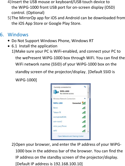 wePresent WiPG-1000P   4) Insert the USB mouse or keyboard/USB touch device to  the WiPG-1000 front USB port for on-screen display (OSD)  control. (Optional) 5) The MirrorOp app for iOS and Android can be downloaded from  the iOS App Store or Google Play Store.   6. Windows   • Do Not Support Windows Phone, Windows RT • 6.1  Install the application  1) Make sure your PC is WiFi-enabled, and connect your PC to the wePresent WiPG-1000 box through WiFi. You can find the WiFi network name (SSID) of your WiPG-1000 box on the standby screen of the projector/display. [Default SSID is WiPG-1000]  2) Open your browser, and enter the IP address of your WiPG-1000 box in the address bar of the browser. You can find the IP address on the standby screen of the projector/display. [Default IP address is 192.168.100.10]  