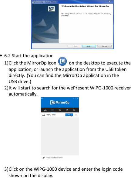 wePresent WiPG-1000P        • 6.2 Start the application  1) Click the MirrorOp icon           on the desktop to execute the application, or launch the application from the USB token directly. (You can find the MirrorOp application in the  USB drive.) 2) It will start to search for the wePresent WiPG-1000 receiver  automatically.           3) Click on the WiPG-1000 device and enter the login code shown on the display.  