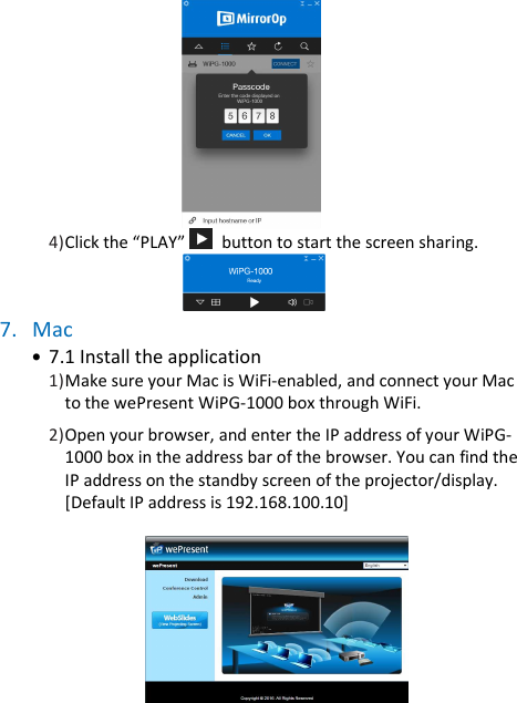 wePresent WiPG-1000P         4) Click the “PLAY”    button to start the screen sharing.         7. Mac • 7.1 Install the application         1) Make sure your Mac is WiFi-enabled, and connect your Mac to the wePresent WiPG-1000 box through WiFi.  2) Open your browser, and enter the IP address of your WiPG-1000 box in the address bar of the browser. You can find the IP address on the standby screen of the projector/display. [Default IP address is 192.168.100.10]                   
