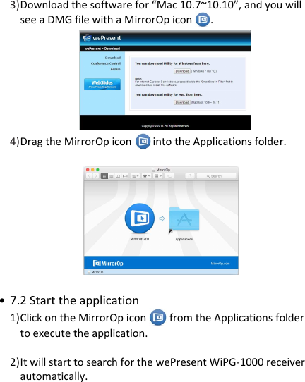 wePresent WiPG-1000P    3) Download the software for “Mac 10.7~10.10”, and you will see a DMG file with a MirrorOp icon  .                       4) Drag the MirrorOp icon   into the Applications folder.                                               • 7.2 Start the application 1) Click on the MirrorOp icon   from the Applications folder to execute the application.  2) It will start to search for the wePresent WiPG-1000 receiver  automatically.          