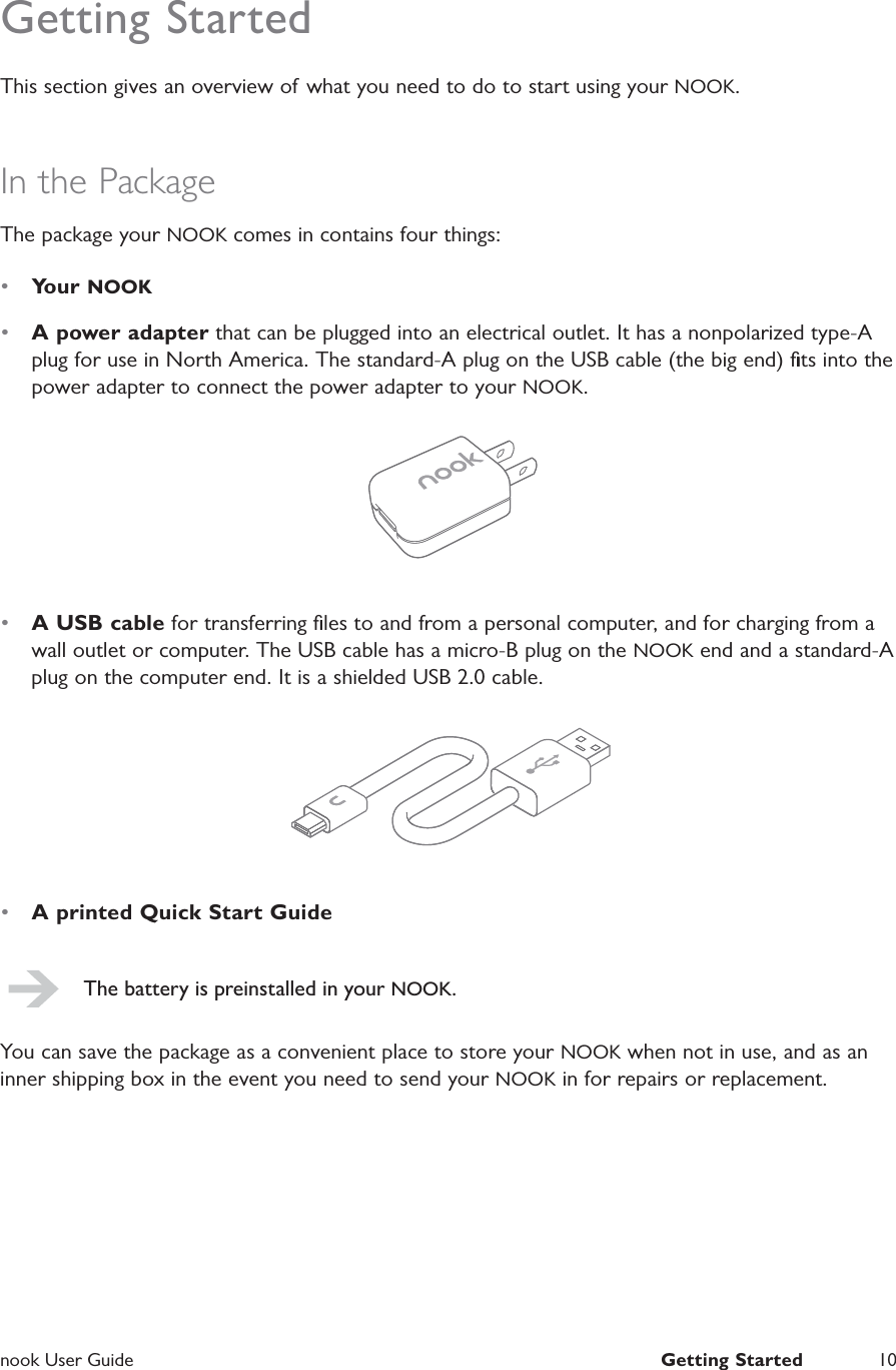  nook User Guide  Getting Started 10Getting StartedThis section gives an overview of  what you need to do to start using your NOOK.In the PackageThe package your NOOK comes in contains four things:&bull;  Your NOOK&bull;  A power adapter that can be plugged into an electrical outlet. It has a nonpolarized type-A plug for use in North America. The standard-A plug on the USB cable (the big end) ﬁts into the power adapter to connect the power adapter to your NOOK.&bull;  A USB cable for transferring ﬁles to and from a personal computer, and for charging from a wall outlet or computer. The USB cable has a micro-B plug on the NOOK end and a standard-A plug on the computer end. It is a shielded USB 2.0 cable.&bull;  A printed Quick Start GuideThe battery is preinstalled in your NOOK.You can save the package as a convenient place to store your NOOK when not in use, and as an inner shipping box in the event you need to send your NOOK in for repairs or replacement.