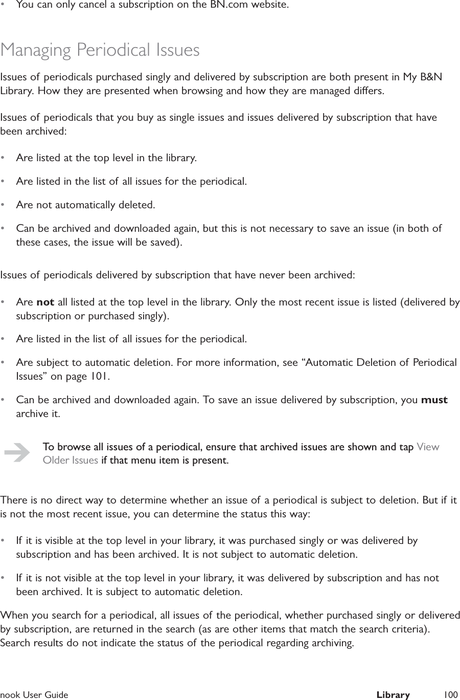 nook User Guide  Library 100&bull;  You can only cancel a subscription on the BN.com website.Managing Periodical IssuesIssues of periodicals purchased singly and delivered by subscription are both present in My B&amp;N Library. How they are presented when browsing and how they are managed diers.Issues of periodicals that you buy as single issues and issues delivered by subscription that have been archived:&bull;  Are listed at the top level in the library.&bull;  Are listed in the list of all issues for the periodical.&bull;  Are not automatically deleted.&bull;  Can be archived and downloaded again, but this is not necessary to save an issue (in both of these cases, the issue will be saved).Issues of periodicals delivered by subscription that have never been archived:&bull;  Are not all listed at the top level in the library. Only the most recent issue is listed (delivered by subscription or purchased singly).&bull;  Are listed in the list of all issues for the periodical.&bull;  Are subject to automatic deletion. For more information, see &ldquo;Automatic Deletion of  Periodical Issues&rdquo; on page 101.&bull;  Can be archived and downloaded again. To save an issue delivered by subscription, you must archive it.To browse all issues of a periodical, ensure that archived issues are shown and tap View Older Issues if that menu item is present.There is no direct way to determine whether an issue of a periodical is subject to deletion. But if it is not the most recent issue, you can determine the status this way:&bull;  If it is visible at the top level in your library, it was purchased singly or was delivered by subscription and has been archived. It is not subject to automatic deletion.&bull;  If it is not visible at the top level in your library, it was delivered by subscription and has not been archived. It is subject to automatic deletion.When you search for a periodical, all issues of the periodical, whether purchased singly or delivered by subscription, are returned in the search (as are other items that match the search criteria). Search results do not indicate the status of the periodical regarding archiving.