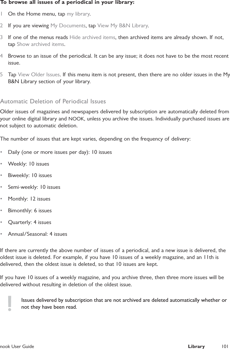  nook User Guide  Library 101To browse all issues of a periodical in your library:1  On the Home menu, tap my library.2  If you are viewing My Documents, tap View My B&amp;N Library.3  If one of the menus reads Hide archived items, then archived items are already shown. If not, tap Show archived items.4  Browse to an issue of the periodical. It can be any issue; it does not have to be the most recent issue.5  Tap View Older Issues. If this menu item is not present, then there are no older issues in the My B&amp;N Library section of your library.Automatic Deletion of Periodical IssuesOlder issues of magazines and newspapers delivered by subscription are automatically deleted from your online digital library and NOOK, unless you archive the issues. Individually purchased issues are not subject to automatic deletion.The number of issues that are kept varies, depending on the frequency of delivery:&bull;  Daily (one or more issues per day): 10 issues&bull;  Weekly: 10 issues&bull;  Biweekly: 10 issues&bull;  Semi-weekly: 10 issues&bull;  Monthly: 12 issues&bull;  Bimonthly: 6 issues&bull;  Quarterly: 4 issues&bull;  Annual/Seasonal: 4 issuesIf there are currently the above number of issues of a periodical, and a new issue is delivered, the oldest issue is deleted. For example, if you have 10 issues of a weekly magazine, and an 11th is delivered, then the oldest issue is deleted, so that 10 issues are kept.If you have 10 issues of a weekly magazine, and you archive three, then three more issues will be delivered without resulting in deletion of the oldest issue.Issues delivered by subscription that are not archived are deleted automatically whether or not they have been read.