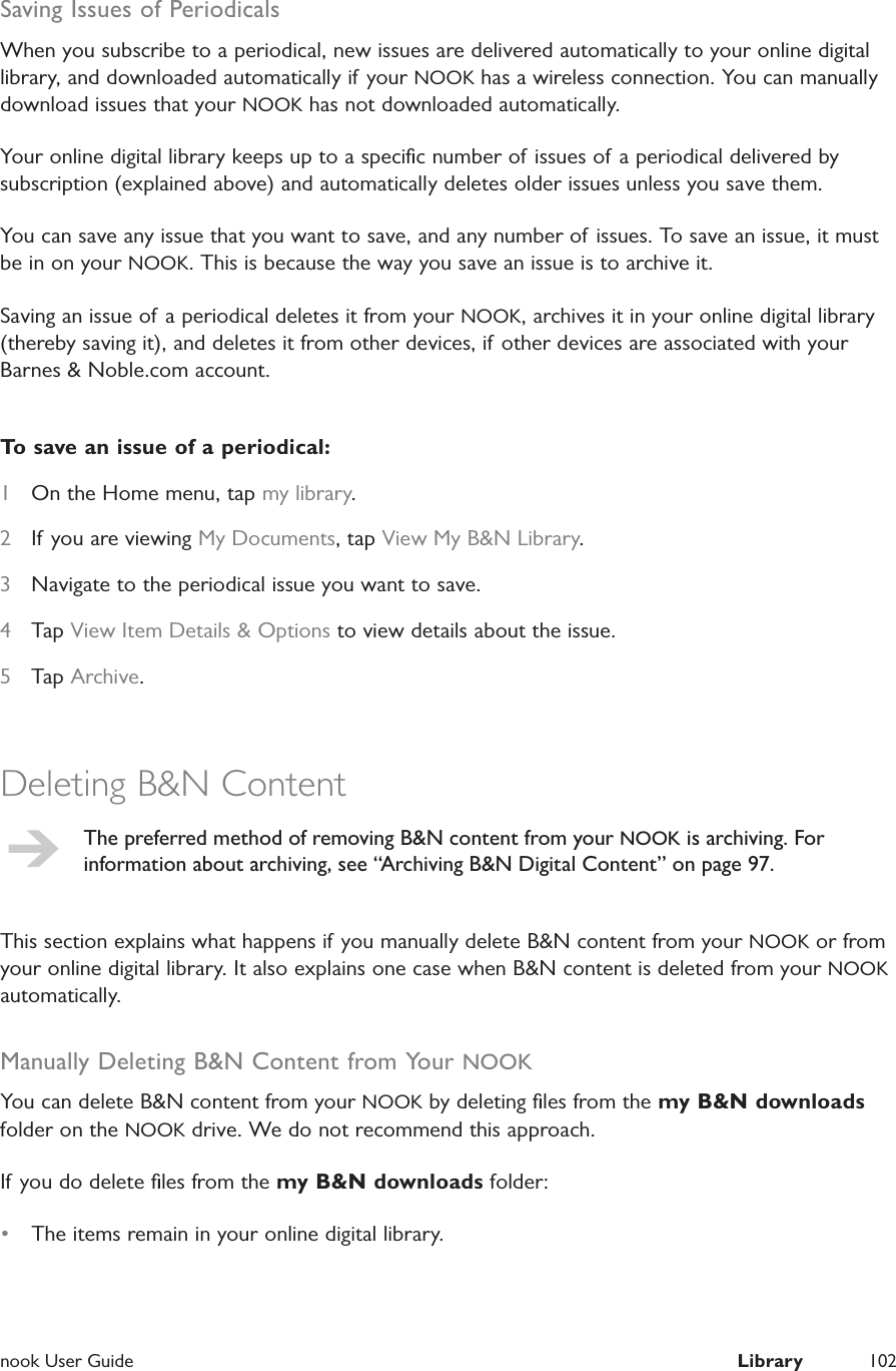  nook User Guide  Library 102Saving Issues of PeriodicalsWhen you subscribe to a periodical, new issues are delivered automatically to your online digital library, and downloaded automatically if your NOOK has a wireless connection. You can manually download issues that your NOOK has not downloaded automatically.Your online digital library keeps up to a speciﬁc number of issues of a periodical delivered by subscription (explained above) and automatically deletes older issues unless you save them.You can save any issue that you want to save, and any number of issues. To save an issue, it must be in on your NOOK. This is because the way you save an issue is to archive it.Saving an issue of a periodical deletes it from your NOOK, archives it in your online digital library (thereby saving it), and deletes it from other devices, if other devices are associated with your Barnes &amp; Noble.com account.To save an issue of a periodical:1  On the Home menu, tap my library.2  If you are viewing My Documents, tap View My B&amp;N Library.3  Navigate to the periodical issue you want to save.4  Tap View Item Details &amp; Options to view details about the issue.5  Tap Archive.Deleting B&amp;N ContentThe preferred method of removing B&amp;N content from your NOOK is archiving. For information about archiving, see &ldquo;Archiving B&amp;N Digital Content&rdquo; on page 97.This section explains what happens if you manually delete B&amp;N content from your NOOK or from your online digital library. It also explains one case when B&amp;N content is deleted from your NOOK automatically.Manually Deleting B&amp;N Content from Your NOOKYou can delete B&amp;N content from your NOOK by deleting ﬁles from the my B&amp;N downloads folder on the NOOK drive. We do not recommend this approach.If you do delete ﬁles from the my B&amp;N downloads folder:&bull;  The items remain in your online digital library.
