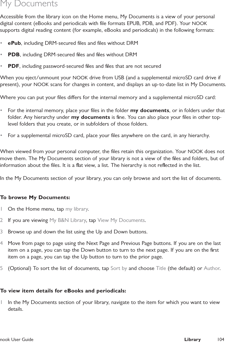  nook User Guide  Library 104My DocumentsAccessible from the library icon on the Home menu, My Documents is a view of your personal digital content (eBooks and periodicals with ﬁle formats EPUB, PDB, and PDF). Your NOOK supports digital reading content (for example, eBooks and periodicals) in the following formats:&bull;  ePub, including DRM-secured ﬁles and ﬁles without DRM&bull;  PDB, including DRM-secured ﬁles and ﬁles without DRM&bull;  PDF, including password-secured ﬁles and ﬁles that are not securedWhen you eject/unmount your NOOK drive from USB (and a supplemental microSD card drive if present), your NOOK scans for changes in content, and displays an up-to-date list in My Documents.Where you can put your ﬁles diers for the internal memory and a supplemental microSD card:&bull;  For the internal memory, place your ﬁles in the folder my documents, or in folders under that folder. Any hierarchy under my documents is ﬁne. You can also place your ﬁles in other top-level folders that you create, or in subfolders of those folders.&bull;  For a supplemental microSD card, place your ﬁles anywhere on the card, in any hierarchy.When viewed from your personal computer, the ﬁles retain this organization. Your NOOK does not move them. The My Documents section of your library is not a view of the ﬁles and folders, but of information about the ﬁles. It is a ﬂat view, a list. The hierarchy is not reﬂected in the list.In the My Documents section of your library, you can only browse and sort the list of documents.To browse My Documents:1  On the Home menu, tap my library.2  If you are viewing My B&amp;N Library, tap View My Documents.3  Browse up and down the list using the Up and Down buttons.4  Move from page to page using the Next Page and Previous Page buttons. If you are on the last item on a page, you can tap the Down button to turn to the next page. If you are on the ﬁrst item on a page, you can tap the Up button to turn to the prior page.5  (Optional) To sort the list of documents, tap Sort by and choose Title (the default) or Author.To view item details for eBooks and periodicals:1  In the My Documents section of your library, navigate to the item for which you want to view details.