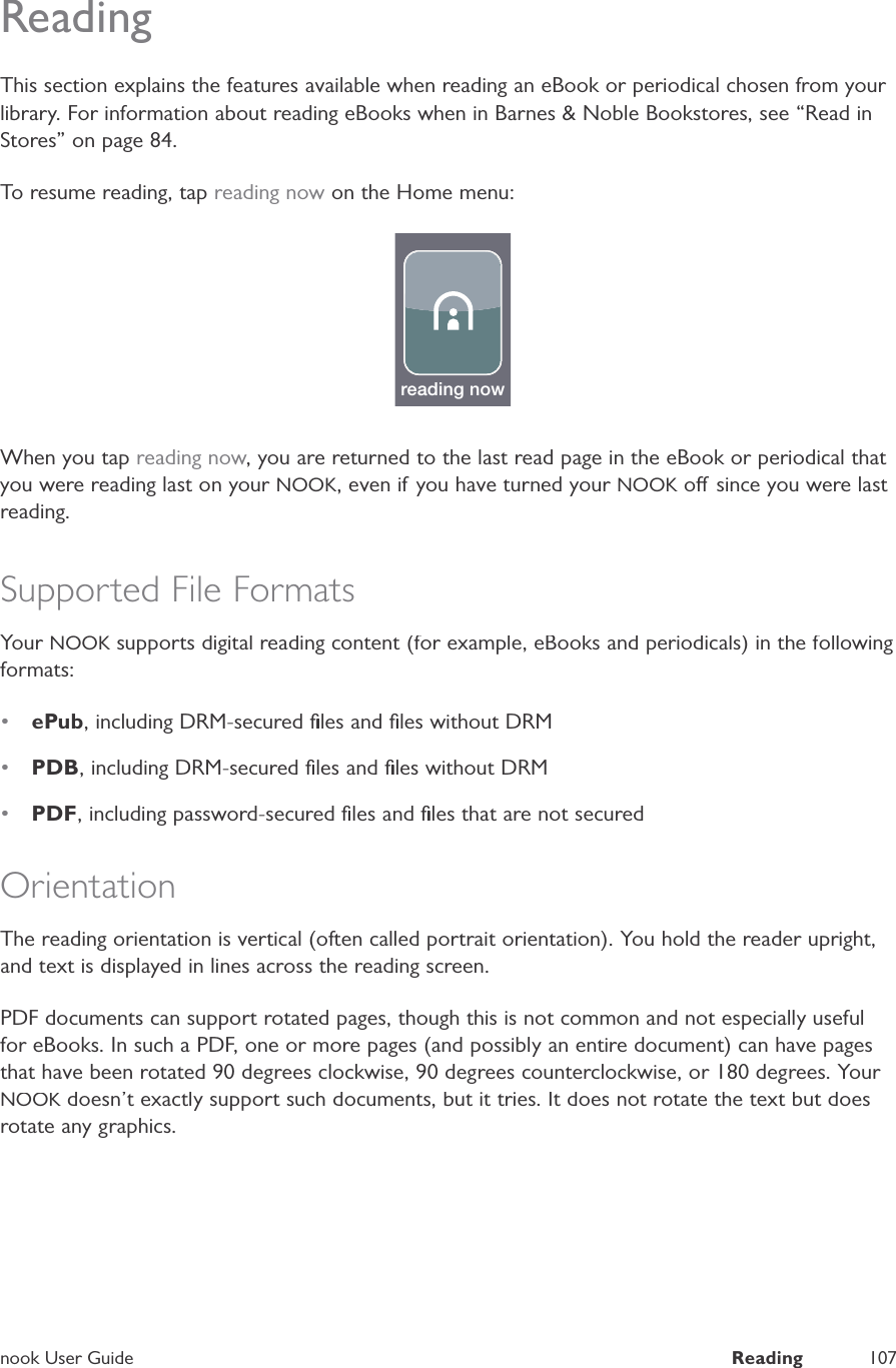 nook User GuideReading107ReadingThis section explains the features available when reading an eBook or periodical chosen from your library. For information about reading eBooks when in Barnes &amp; Noble Bookstores, see &ldquo;Read inStores&rdquo; on page 84.To resume reading, tap reading now on the Home menu:reading nowWhen you tap reading now, you are returned to the last read page in the eBook or periodical that you were reading last on your NOOK, even if you have turned your NOOK o since you were last Kreading.Supported File FormatsYour NOOK supports digital reading content (for example, eBooks and periodicals) in the followingKformats:&bull;ePub, including DRM-secured ﬁles and ﬁles without DRM&bull;PDB, including DRM-secured ﬁles and ﬁles without DRM&bull;PDF, including password-secured ﬁles and ﬁles that are not securedOrientationThe reading orientation is vertical (often called portrait orientation). You hold the reader upright,and text is displayed in lines across the reading screen.PDF documents can support rotated pages, though this is not common and not especially usefulfor eBooks. In such a PDF, one or more pages (and possibly an entire document) can have pagesthat have been rotated 90 degrees clockwise, 90 degrees counterclockwise, or 180 degrees. Your NOOK doesn&rsquo;t exactly support such documents, but it tries. It does not rotate the text but doesKrotate any graphics.
