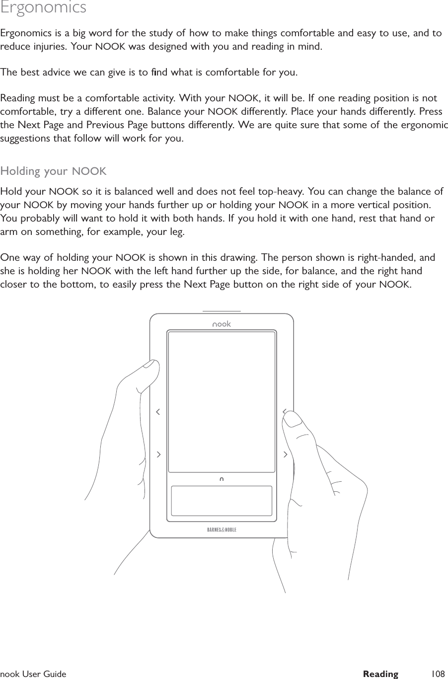  nook User Guide  Reading 108ErgonomicsErgonomics is a big word for the study of how to make things comfortable and easy to use, and to reduce injuries. Your NOOK was designed with you and reading in mind.The best advice we can give is to ﬁnd what is comfortable for you.Reading must be a comfortable activity. With your NOOK, it will be. If one reading position is not comfortable, try a dierent one. Balance your NOOK dierently. Place your hands dierently. Press the Next Page and Previous Page buttons dierently. We are quite sure that some of the ergonomic suggestions that follow will work for you.Holding your NOOKHold your NOOK so it is balanced well and does not feel top-heavy. You can change the balance of your NOOK by moving your hands further up or holding your NOOK in a more vertical position. You probably will want to hold it with both hands. If you hold it with one hand, rest that hand or arm on something, for example, your leg. One way of holding your NOOK is shown in this drawing. The person shown is right-handed, and she is holding her NOOK with the left hand further up the side, for balance, and the right hand closer to the bottom, to easily press the Next Page button on the right side of your NOOK.
