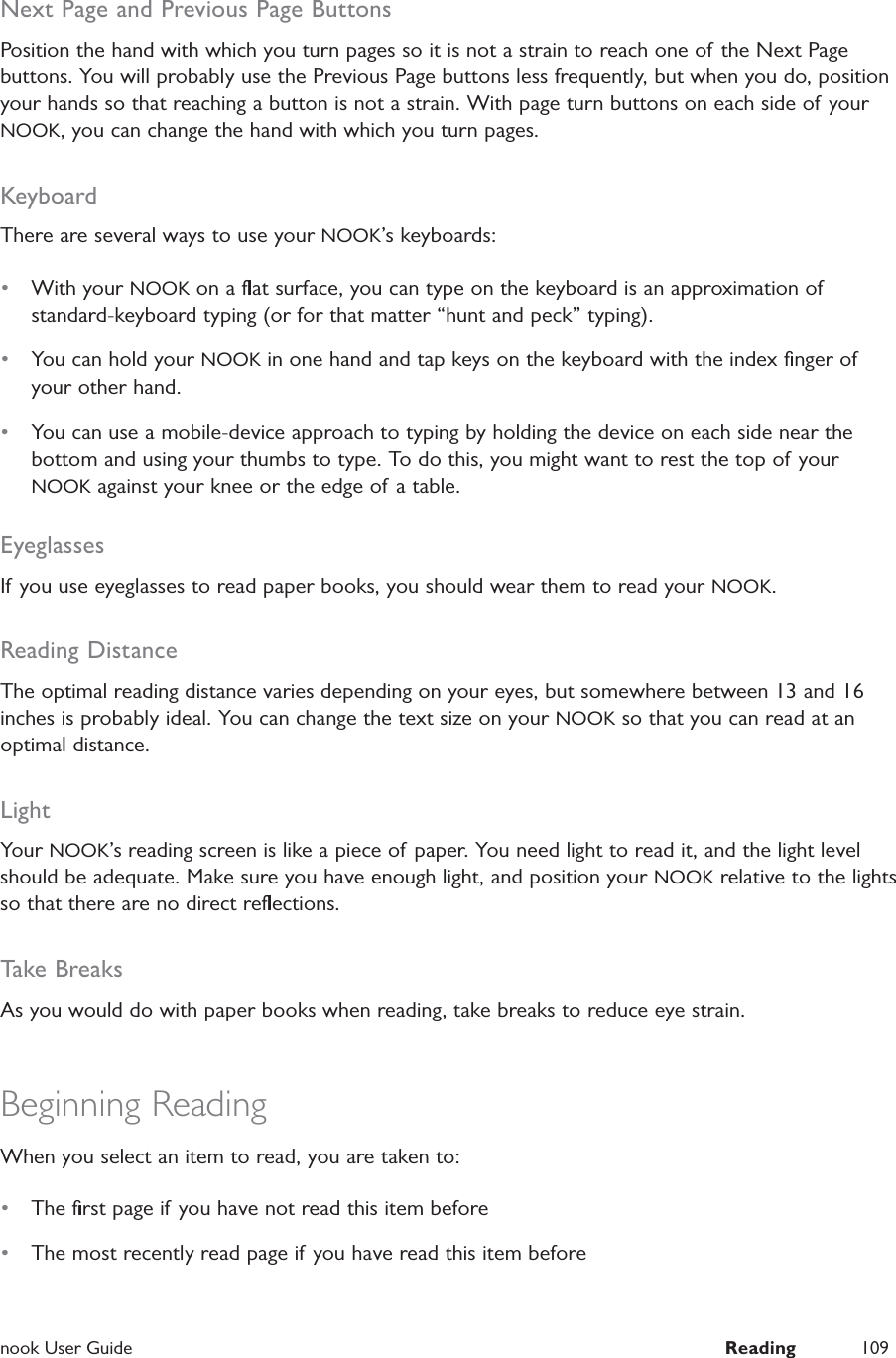  nook User Guide  Reading 109Next Page and Previous Page ButtonsPosition the hand with which you turn pages so it is not a strain to reach one of the Next Page buttons. You will probably use the Previous Page buttons less frequently, but when you do, position your hands so that reaching a button is not a strain. With page turn buttons on each side of your NOOK, you can change the hand with which you turn pages.KeyboardThere are several ways to use your NOOK&rsquo;s keyboards:&bull;  With your NOOK on a ﬂat surface, you can type on the keyboard is an approximation of standard-keyboard typing (or for that matter &ldquo;hunt and peck&rdquo; typing).&bull;  You can hold your NOOK in one hand and tap keys on the keyboard with the index ﬁnger of your other hand.&bull;  You can use a mobile-device approach to typing by holding the device on each side near the bottom and using your thumbs to type. To do this, you might want to rest the top of your NOOK against your knee or the edge of a table.EyeglassesIf you use eyeglasses to read paper books, you should wear them to read your NOOK.Reading DistanceThe optimal reading distance varies depending on your eyes, but somewhere between 13 and 16 inches is probably ideal. You can change the text size on your NOOK so that you can read at an optimal distance.LightYour NOOK&rsquo;s reading screen is like a piece of paper. You need light to read it, and the light level should be adequate. Make sure you have enough light, and position your NOOK relative to the lights so that there are no direct reﬂections.Take BreaksAs you would do with paper books when reading, take breaks to reduce eye strain.Beginning ReadingWhen you select an item to read, you are taken to:&bull;  The ﬁrst page if you have not read this item before&bull;  The most recently read page if you have read this item before