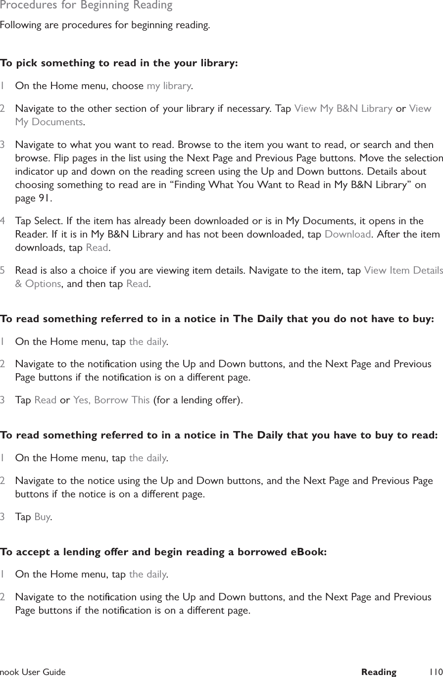  nook User Guide  Reading 110Procedures for Beginning ReadingFollowing are procedures for beginning reading.To pick something to read in the your library:1  On the Home menu, choose my library.2  Navigate to the other section of your library if  necessary. Tap View My B&amp;N Library or View My Documents.3  Navigate to what you want to read. Browse to the item you want to read, or search and then browse. Flip pages in the list using the Next Page and Previous Page buttons. Move the selection indicator up and down on the reading screen using the Up and Down buttons. Details about choosing something to read are in &ldquo;Finding What You Want to Read in My B&amp;N Library&rdquo; on page 91.4  Tap Select. If the item has already been downloaded or is in My Documents, it opens in the Reader. If it is in My B&amp;N Library and has not been downloaded, tap Download. After the item downloads, tap Read.5  Read is also a choice if you are viewing item details. Navigate to the item, tap View Item Details &amp; Options, and then tap Read.To read something referred to in a notice in The Daily that you do not have to buy:1  On the Home menu, tap the daily.2  Navigate to the notiﬁcation using the Up and Down buttons, and the Next Page and Previous Page buttons if the notiﬁcation is on a dierent page.3  Tap Read or Yes, Borrow This (for a lending oer).To read something referred to in a notice in The Daily that you have to buy to read:1  On the Home menu, tap the daily.2  Navigate to the notice using the Up and Down buttons, and the Next Page and Previous Page buttons if the notice is on a dierent page.3  Tap Buy.To accept a lending oer and begin reading a borrowed eBook:1  On the Home menu, tap the daily.2  Navigate to the notiﬁcation using the Up and Down buttons, and the Next Page and Previous Page buttons if the notiﬁcation is on a dierent page.