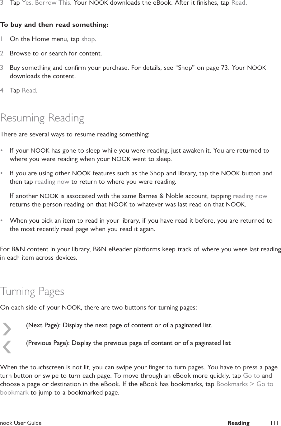  nook User Guide  Reading 1113  Tap Yes, Borrow This. Your NOOK downloads the eBook. After it ﬁnishes, tap Read.To buy and then read something:1  On the Home menu, tap shop.2  Browse to or search for content.3  Buy something and conﬁrm your purchase. For details, see &ldquo;Shop&rdquo; on page 73. Your NOOK downloads the content.4  Tap Read.Resuming ReadingThere are several ways to resume reading something:&bull;  If your NOOK has gone to sleep while you were reading, just awaken it. You are returned to where you were reading when your NOOK went to sleep.&bull;  If you are using other NOOK features such as the Shop and library, tap the NOOK button and then tap reading now to return to where you were reading.If another NOOK is associated with the same Barnes &amp; Noble account, tapping reading now returns the person reading on that NOOK to whatever was last read on that NOOK.&bull;  When you pick an item to read in your library, if you have read it before, you are returned to the most recently read page when you read it again.For B&amp;N content in your library, B&amp;N eReader platforms keep track of where you were last reading in each item across devices.Turning PagesOn each side of your NOOK, there are two buttons for turning pages:(Next Page): Display the next page of content or of a paginated list.(Previous Page): Display the previous page of content or of a paginated listWhen the touchscreen is not lit, you can swipe your ﬁnger to turn pages. You have to press a page turn button or swipe to turn each page. To move through an eBook more quickly, tap Go to and choose a page or destination in the eBook. If the eBook has bookmarks, tap Bookmarks > Go to bookmark to jump to a bookmarked page.