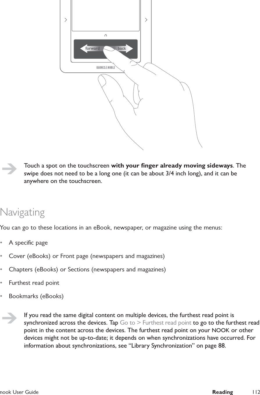  nook User Guide  Reading 112forward backTouch a spot on the touchscreen with your ﬁnger already moving sideways. The swipe does not need to be a long one (it can be about 3/4 inch long), and it can be anywhere on the touchscreen.NavigatingYou can go to these locations in an eBook, newspaper, or magazine using the menus:&bull;  A speciﬁc page&bull;  Cover (eBooks) or Front page (newspapers and magazines)&bull;  Chapters (eBooks) or Sections (newspapers and magazines)&bull;  Furthest read point&bull;  Bookmarks (eBooks)If you read the same digital content on multiple devices, the furthest read point is synchronized across the devices. Tap Go to > Furthest read point to go to the furthest read point in the content across the devices. The furthest read point on your NOOK or other devices might not be up-to-date; it depends on when synchronizations have occurred. For information about synchronizations, see &ldquo;Library Synchronization&rdquo; on page 88.