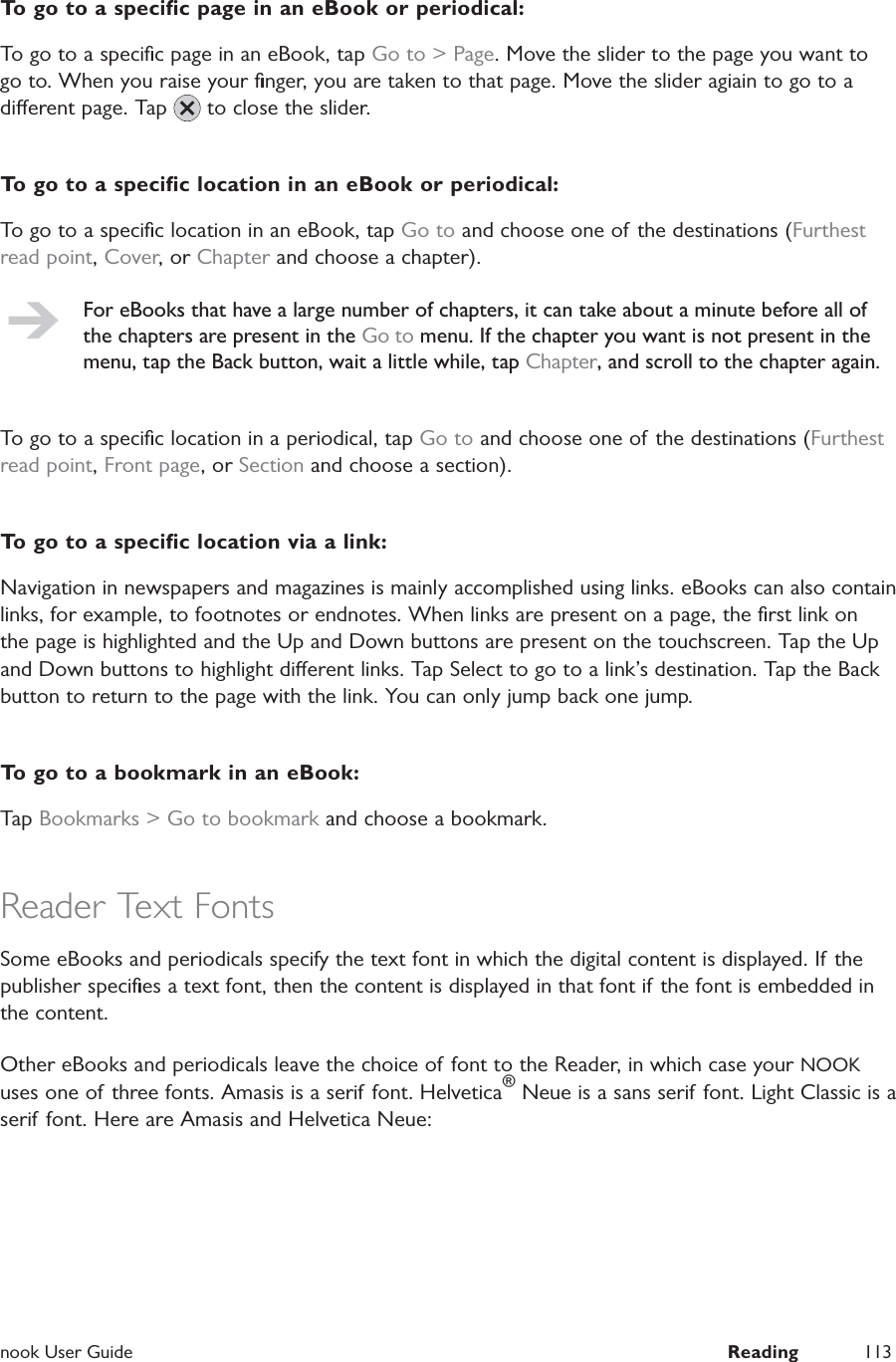  nook User Guide  Reading 113To go to a speciﬁc page in an eBook or periodical:To go to a speciﬁc page in an eBook, tap Go to > Page. Move the slider to the page you want to go to. When you raise your ﬁnger, you are taken to that page. Move the slider agiain to go to a dierent page. Tap   to close the slider.To go to a speciﬁc location in an eBook or periodical:To go to a speciﬁc location in an eBook, tap Go to and choose one of the destinations (Furthest read point, Cover, or Chapter and choose a chapter).For eBooks that have a large number of chapters, it can take about a minute before all of the chapters are present in the Go to menu. If the chapter you want is not present in the menu, tap the Back button, wait a little while, tap Chapter, and scroll to the chapter again.To go to a speciﬁc location in a periodical, tap Go to and choose one of the destinations (Furthest read point, Front page, or Section and choose a section).To go to a speciﬁc location via a link:Navigation in newspapers and magazines is mainly accomplished using links. eBooks can also contain links, for example, to footnotes or endnotes. When links are present on a page, the ﬁrst link on the page is highlighted and the Up and Down buttons are present on the touchscreen. Tap the Up and Down buttons to highlight dierent links. Tap Select to go to a link&rsquo;s destination. Tap the Back button to return to the page with the link. You can only jump back one jump.To go to a bookmark in an eBook:Tap Bookmarks > Go to bookmark and choose a bookmark.Reader Text FontsSome eBooks and periodicals specify the text font in which the digital content is displayed. If the publisher speciﬁes a text font, then the content is displayed in that font if the font is embedded in the content.Other eBooks and periodicals leave the choice of font to the Reader, in which case your NOOK uses one of three fonts. Amasis is a serif font. Helvetica&reg; Neue is a sans serif font. Light Classic is a serif font. Here are Amasis and Helvetica Neue: