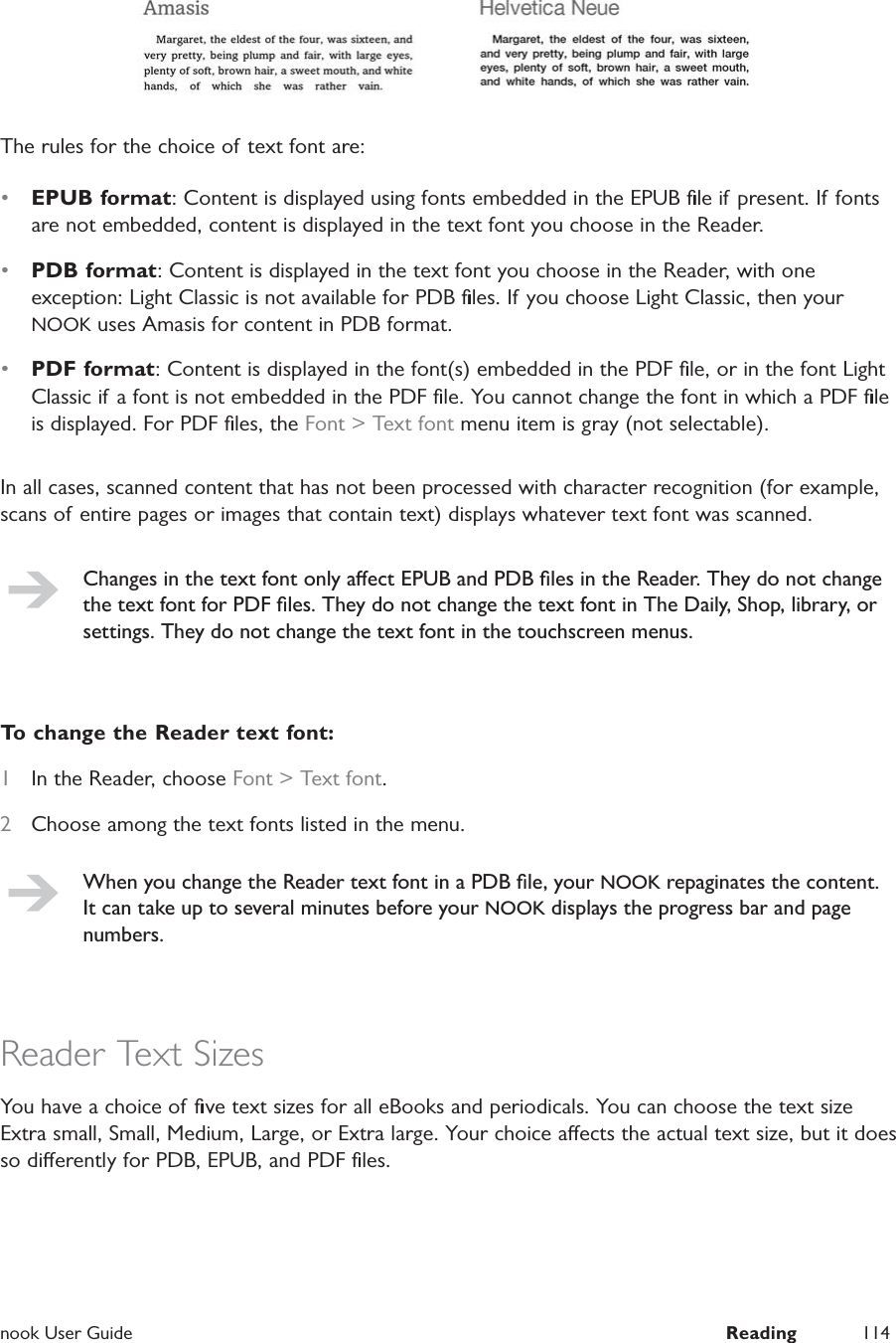  nook User Guide  Reading 114The rules for the choice of text font are:&bull;  EPUB format: Content is displayed using fonts embedded in the EPUB ﬁle if present. If fonts are not embedded, content is displayed in the text font you choose in the Reader.&bull;  PDB format: Content is displayed in the text font you choose in the Reader, with one exception: Light Classic is not available for PDB ﬁles. If you choose Light Classic, then your NOOK uses Amasis for content in PDB format.&bull;  PDF format: Content is displayed in the font(s) embedded in the PDF ﬁle, or in the font Light Classic if a font is not embedded in the PDF ﬁle. You cannot change the font in which a PDF ﬁle is displayed. For PDF ﬁles, the Font > Text font menu item is gray (not selectable).In all cases, scanned content that has not been processed with character recognition (for example, scans of entire pages or images that contain text) displays whatever text font was scanned.Changes in the text font only aect EPUB and PDB ﬁles in the Reader. They do not change the text font for PDF ﬁles. They do not change the text font in The Daily, Shop, library, or settings. They do not change the text font in the touchscreen menus.To change the Reader text font:1  In the Reader, choose Font > Text font.2  Choose among the text fonts listed in the menu. When you change the Reader text font in a PDB ﬁle, your NOOK repaginates the content. It can take up to several minutes before your NOOK displays the progress bar and page numbers.Reader Text SizesYou have a choice of ﬁve text sizes for all eBooks and periodicals. You can choose the text size Extra small, Small, Medium, Large, or Extra large. Your choice aects the actual text size, but it does so dierently for PDB, EPUB, and PDF ﬁles.