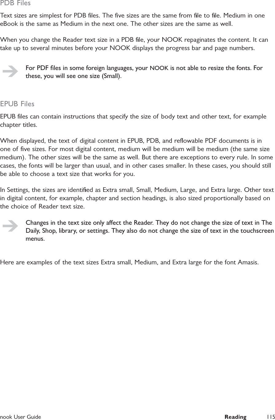  nook User Guide  Reading 115PDB FilesText sizes are simplest for PDB ﬁles. The ﬁve sizes are the same from ﬁle to ﬁle. Medium in one eBook is the same as Medium in the next one. The other sizes are the same as well.When you change the Reader text size in a PDB ﬁle, your NOOK repaginates the content. It can take up to several minutes before your NOOK displays the progress bar and page numbers.For PDF ﬁles in some foreign languages, your NOOK is not able to resize the fonts. For these, you will see one size (Small).EPUB FilesEPUB ﬁles can contain instructions that specify the size of body text and other text, for example chapter titles.When displayed, the text of digital content in EPUB, PDB, and reﬂowable PDF documents is in one of ﬁve sizes. For most digital content, medium will be medium will be medium (the same size medium). The other sizes will be the same as well. But there are exceptions to every rule. In some cases, the fonts will be larger than usual, and in other cases smaller. In these cases, you should still be able to choose a text size that works for you.In Settings, the sizes are identiﬁed as Extra small, Small, Medium, Large, and Extra large. Other text in digital content, for example, chapter and section headings, is also sized proportionally based on the choice of Reader text size.Changes in the text size only aect the Reader. They do not change the size of text in The Daily, Shop, library, or settings. They also do not change the size of text in the touchscreen menus.Here are examples of the text sizes Extra small, Medium, and Extra large for the font Amasis.