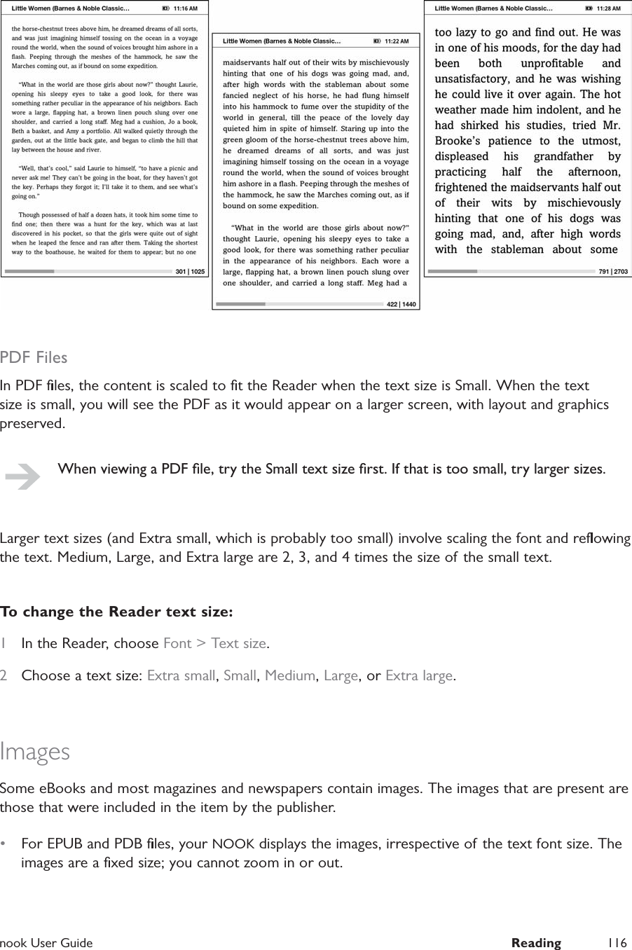  nook User Guide  Reading 116PDF FilesIn PDF ﬁles, the content is scaled to ﬁt the Reader when the text size is Small. When the text size is small, you will see the PDF as it would appear on a larger screen, with layout and graphics preserved.When viewing a PDF ﬁle, try the Small text size ﬁrst. If that is too small, try larger sizes.Larger text sizes (and Extra small, which is probably too small) involve scaling the font and reﬂowing the text. Medium, Large, and Extra large are 2, 3, and 4 times the size of the small text.To change the Reader text size:1  In the Reader, choose Font > Text size.2  Choose a text size: Extra small, Small, Medium, Large, or Extra large.ImagesSome eBooks and most magazines and newspapers contain images. The images that are present are those that were included in the item by the publisher.&bull;  For EPUB and PDB ﬁles, your NOOK displays the images, irrespective of the text font size. The images are a ﬁxed size; you cannot zoom in or out.