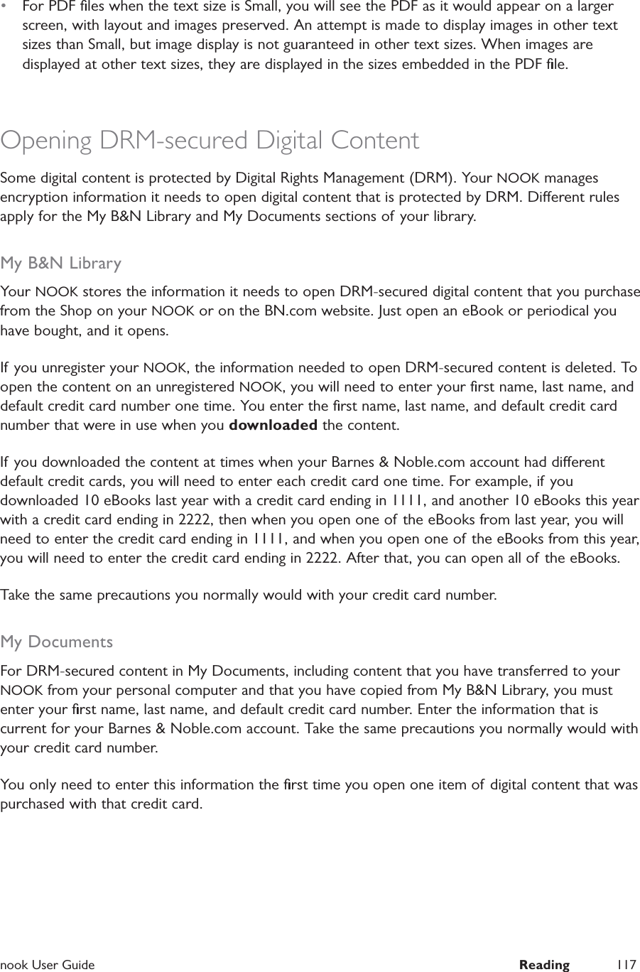  nook User Guide  Reading 117&bull;  For PDF ﬁles when the text size is Small, you will see the PDF as it would appear on a larger screen, with layout and images preserved. An attempt is made to display images in other text sizes than Small, but image display is not guaranteed in other text sizes. When images are displayed at other text sizes, they are displayed in the sizes embedded in the PDF ﬁle.Opening DRM-secured Digital ContentSome digital content is protected by Digital Rights Management (DRM). Your NOOK manages encryption information it needs to open digital content that is protected by DRM. Dierent rules apply for the My B&amp;N Library and My Documents sections of your library.My B&amp;N LibraryYour NOOK stores the information it needs to open DRM-secured digital content that you purchase from the Shop on your NOOK or on the BN.com website. Just open an eBook or periodical you have bought, and it opens.If you unregister your NOOK, the information needed to open DRM-secured content is deleted. To open the content on an unregistered NOOK, you will need to enter your ﬁrst name, last name, and default credit card number one time. You enter the ﬁrst name, last name, and default credit card number that were in use when you downloaded the content.If you downloaded the content at times when your Barnes &amp; Noble.com account had dierent default credit cards, you will need to enter each credit card one time. For example, if you downloaded 10 eBooks last year with a credit card ending in 1111, and another 10 eBooks this year with a credit card ending in 2222, then when you open one of the eBooks from last year, you will need to enter the credit card ending in 1111, and when you open one of the eBooks from this year, you will need to enter the credit card ending in 2222. After that, you can open all of the eBooks.Take the same precautions you normally would with your credit card number. My DocumentsFor DRM-secured content in My Documents, including content that you have transferred to your NOOK from your personal computer and that you have copied from My B&amp;N Library, you must enter your ﬁrst name, last name, and default credit card number. Enter the information that is current for your Barnes &amp; Noble.com account. Take the same precautions you normally would with your credit card number.You only need to enter this information the ﬁrst time you open one item of digital content that was purchased with that credit card.