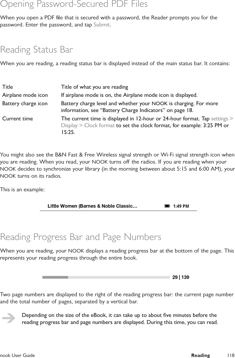 nook User Guide  Reading 118Opening Password-Secured PDF FilesWhen you open a PDF ﬁle that is secured with a password, the Reader prompts you for the password. Enter the password, and tap Submit.Reading Status BarWhen you are reading, a reading status bar is displayed instead of the main status bar. It contains:Title Title of what you are readingAirplane mode icon If airplane mode is on, the Airplane mode icon is displayed.Battery charge icon Battery charge level and whether your NOOK is charging. For more information, see &ldquo;Battery Charge Indicators&rdquo; on page 18.Current time The current time is displayed in 12-hour or 24-hour format. Tap settings > Display > Clock format to set the clock format, for example: 3:25 PM or 15:25.You might also see the B&amp;N Fast &amp; Free Wireless signal strength or Wi-Fi signal strength icon when you are reading. When you read, your NOOK turns o the radios. If you are reading when your NOOK decides to synchronize your library (in the morning between about 5:15 and 6:00 AM), your NOOK turns on its radios.This is an example:Reading Progress Bar and Page NumbersWhen you are reading, your NOOK displays a reading progress bar at the bottom of the page. This represents your reading progress through the entire book.Two page numbers are displayed to the right of the reading progress bar: the current page number and the total number of pages, separated by a vertical bar.Depending on the size of the eBook, it can take up to about ﬁve minutes before the reading progress bar and page numbers are displayed. During this time, you can read.