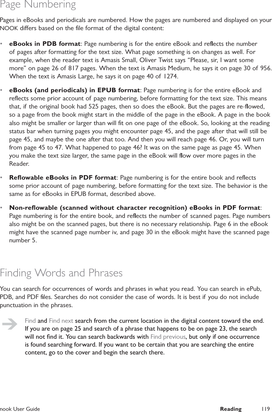  nook User Guide  Reading 119Page NumberingPages in eBooks and periodicals are numbered. How the pages are numbered and displayed on your NOOK diers based on the ﬁle format of the digital content:&bull;  eBooks in PDB format: Page numbering is for the entire eBook and reﬂects the number of pages after formatting for the text size. What page something is on changes as well. For example, when the reader text is Amasis Small, Oliver Twist says &ldquo;Please, sir, I want some more&rdquo; on page 26 of 817 pages. When the text is Amasis Medium, he says it on page 30 of 956. When the text is Amasis Large, he says it on page 40 of 1274.&bull;  eBooks (and periodicals) in EPUB format: Page numbering is for the entire eBook and reﬂects some prior account of page numbering, before formatting for the text size. This means that, if the original book had 525 pages, then so does the eBook. But the pages are re-ﬂowed, so a page from the book might start in the middle of the page in the eBook. A page in the book also might be smaller or larger than will ﬁt on one page of the eBook. So, looking at the reading status bar when turning pages you might encounter page 45, and the page after that will still be page 45, and maybe the one after that too. And then you will reach page 46. Or, you will turn from page 45 to 47. What happened to page 46? It was on the same page as page 45. When you make the text size larger, the same page in the eBook will ﬂow over more pages in the Reader.&bull;  Reﬂowable eBooks in PDF format: Page numbering is for the entire book and reﬂects some prior account of page numbering, before formatting for the text size. The behavior is the same as for eBooks in EPUB format, described above.&bull;  Non-reﬂowable (scanned without character recognition) eBooks in PDF format: Page numbering is for the entire book, and reﬂects the number of scanned pages. Page numbers also might be on the scanned pages, but there is no necessary relationship. Page 6 in the eBook might have the scanned page number iv, and page 30 in the eBook might have the scanned page number 5.Finding Words and PhrasesYou can search for occurrences of words and phrases in what you read. You can search in ePub, PDB, and PDF ﬁles. Searches do not consider the case of words. It is best if you do not include punctuation in the phrases.Find and Find next search from the current location in the digital content toward the end. If you are on page 25 and search of a phrase that happens to be on page 23, the search will not ﬁnd it. You can search backwards with Find previous, but only if one occurrence is found searching forward. If you want to be certain that you are searching the entire content, go to the cover and begin the search there.