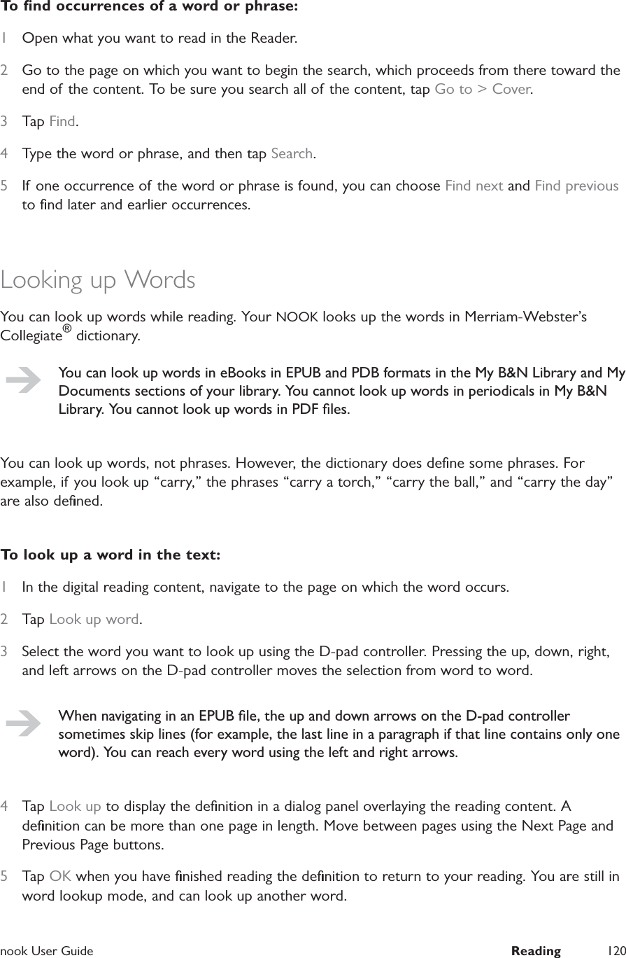  nook User Guide  Reading 120To ﬁnd occurrences of a word or phrase:1  Open what you want to read in the Reader.2  Go to the page on which you want to begin the search, which proceeds from there toward the end of the content. To be sure you search all of the content, tap Go to > Cover.3  Tap Find.4  Type the word or phrase, and then tap Search.5  If one occurrence of the word or phrase is found, you can choose Find next and Find previous to ﬁnd later and earlier occurrences.Looking up WordsYou can look up words while reading. Your NOOK looks up the words in Merriam-Webster&rsquo;s Collegiate&reg; dictionary.You can look up words in eBooks in EPUB and PDB formats in the My B&amp;N Library and My Documents sections of your library. You cannot look up words in periodicals in My B&amp;N Library. You cannot look up words in PDF ﬁles.You can look up words, not phrases. However, the dictionary does deﬁne some phrases. For example, if you look up &ldquo;carry,&rdquo; the phrases &ldquo;carry a torch,&rdquo; &ldquo;carry the ball,&rdquo; and &ldquo;carry the day&rdquo; are also deﬁned.To look up a word in the text:1  In the digital reading content, navigate to the page on which the word occurs.2  Tap Look up word.3  Select the word you want to look up using the D-pad controller. Pressing the up, down, right, and left arrows on the D-pad controller moves the selection from word to word.When navigating in an EPUB ﬁle, the up and down arrows on the D-pad controller sometimes skip lines (for example, the last line in a paragraph if that line contains only one word). You can reach every word using the left and right arrows.4  Tap Look up to display the deﬁnition in a dialog panel overlaying the reading content. A deﬁnition can be more than one page in length. Move between pages using the Next Page and Previous Page buttons.5  Tap OK when you have ﬁnished reading the deﬁnition to return to your reading. You are still in word lookup mode, and can look up another word.