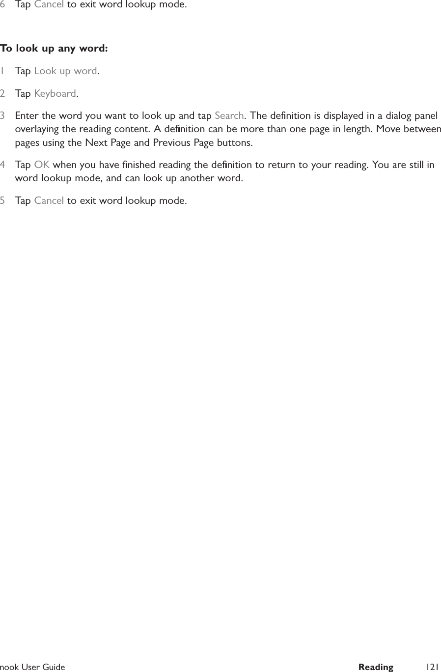  nook User Guide  Reading 1216  Tap Cancel to exit word lookup mode.To look up any word:1  Tap Look up word.2  Tap Keyboard.3  Enter the word you want to look up and tap Search. The deﬁnition is displayed in a dialog panel overlaying the reading content. A deﬁnition can be more than one page in length. Move between pages using the Next Page and Previous Page buttons.4  Tap OK when you have ﬁnished reading the deﬁnition to return to your reading. You are still in word lookup mode, and can look up another word.5  Tap Cancel to exit word lookup mode.