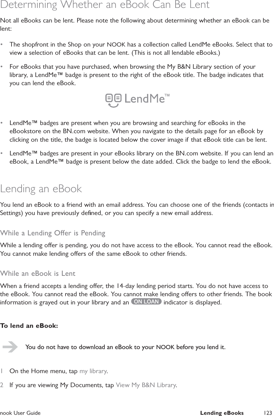  nook User Guide  Lending eBooks 123Determining Whether an eBook Can Be LentNot all eBooks can be lent. Please note the following about determining whether an eBook can be lent:&bull;  The shopfront in the Shop on your NOOK has a collection called LendMe eBooks. Select that to view a selection of eBooks that can be lent. (This is not all lendable eBooks.)&bull;  For eBooks that you have purchased, when browsing the My B&amp;N Library section of your library, a LendMe&trade; badge is present to the right of the eBook title. The badge indicates that you can lend the eBook.&bull;  LendMe&trade; badges are present when you are browsing and searching for eBooks in the eBookstore on the BN.com website. When you navigate to the details page for an eBook by clicking on the title, the badge is located below the cover image if that eBook title can be lent.&bull;  LendMe&trade; badges are present in your eBooks library on the BN.com website. If you can lend an eBook, a LendMe&trade; badge is present below the date added. Click the badge to lend the eBook.Lending an eBookYou lend an eBook to a friend with an email address. You can choose one of the friends (contacts in Settings) you have previously deﬁned, or you can specify a new email address.While a Lending Oer is PendingWhile a lending oer is pending, you do not have access to the eBook. You cannot read the eBook. You cannot make lending oers of the same eBook to other friends.While an eBook is LentWhen a friend accepts a lending oer, the 14-day lending period starts. You do not have access to the eBook. You cannot read the eBook. You cannot make lending oers to other friends. The book information is grayed out in your library and an   indicator is displayed.To lend an eBook:You do not have to download an eBook to your NOOK before you lend it.1  On the Home menu, tap my library.2  If you are viewing My Documents, tap View My B&amp;N Library.