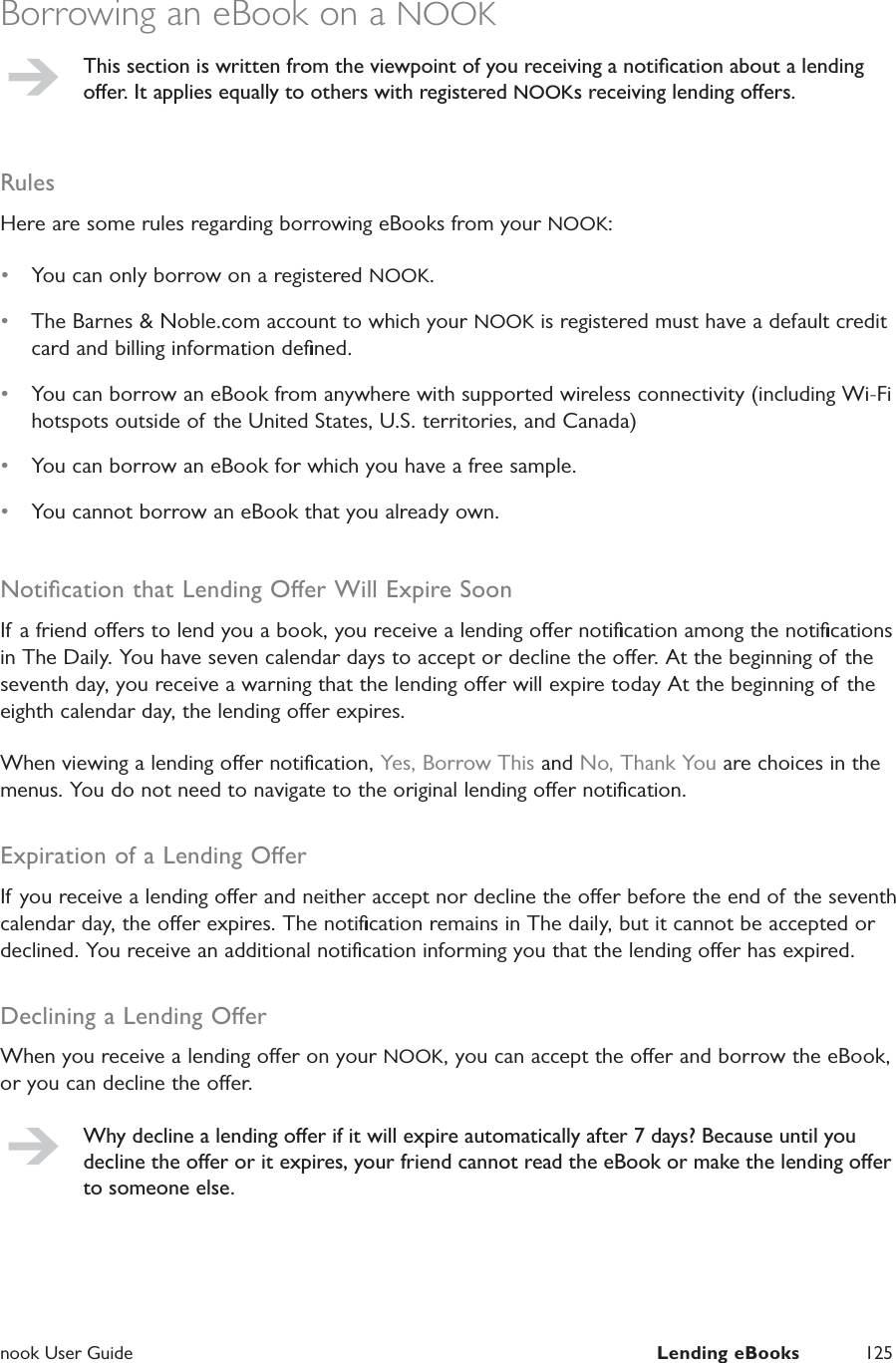  nook User Guide  Lending eBooks 125Borrowing an eBook on a NOOKThis section is written from the viewpoint of you receiving a notiﬁcation about a lending oer. It applies equally to others with registered NOOKs receiving lending oers.RulesHere are some rules regarding borrowing eBooks from your NOOK:&bull;  You can only borrow on a registered NOOK.&bull;  The Barnes &amp; Noble.com account to which your NOOK is registered must have a default credit card and billing information deﬁned.&bull;  You can borrow an eBook from anywhere with supported wireless connectivity (including Wi-Fi hotspots outside of the United States, U.S. territories, and Canada)&bull;  You can borrow an eBook for which you have a free sample.&bull;  You cannot borrow an eBook that you already own.Notiﬁcation that Lending Oer Will Expire SoonIf a friend oers to lend you a book, you receive a lending oer notiﬁcation among the notiﬁcations in The Daily. You have seven calendar days to accept or decline the oer. At the beginning of the seventh day, you receive a warning that the lending oer will expire today At the beginning of the eighth calendar day, the lending oer expires.When viewing a lending oer notiﬁcation, Yes, Borrow This and No, Thank You are choices in the menus. You do not need to navigate to the original lending oer notiﬁcation.Expiration of a Lending OerIf you receive a lending oer and neither accept nor decline the oer before the end of the seventh calendar day, the oer expires. The notiﬁcation remains in The daily, but it cannot be accepted or declined. You receive an additional notiﬁcation informing you that the lending oer has expired.Declining a Lending OerWhen you receive a lending oer on your NOOK, you can accept the oer and borrow the eBook, or you can decline the oer.Why decline a lending oer if it will expire automatically after 7 days? Because until you decline the oer or it expires, your friend cannot read the eBook or make the lending oer to someone else.