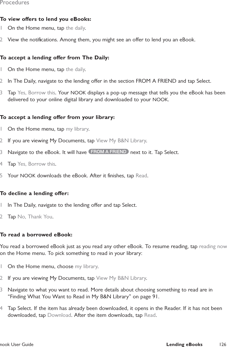  nook User Guide  Lending eBooks 126ProceduresTo view oers to lend you eBooks:1  On the Home menu, tap the daily.2  View the notiﬁcations. Among them, you might see an oer to lend you an eBook.To accept a lending oer from The Daily:1  On the Home menu, tap the daily.2  In The Daily, navigate to the lending oer in the section FROM A FRIEND and tap Select.3  Tap Yes, Borrow this. Your NOOK displays a pop-up message that tells you the eBook has been delivered to your online digital library and downloaded to your NOOK.To accept a lending oer from your library:1  On the Home menu, tap my library.2  If you are viewing My Documents, tap View My B&amp;N Library.3  Navigate to the eBook. It will have   next to it. Tap Select.4  Tap Yes, Borrow this. 5  Your NOOK downloads the eBook. After it ﬁnishes, tap Read.To decline a lending oer:1  In The Daily, navigate to the lending oer and tap Select.2  Tap No, Thank You.To read a borrowed eBook:You read a borrowed eBook just as you read any other eBook. To resume reading, tap reading now on the Home menu. To pick something to read in your library:1  On the Home menu, choose my library.2  If you are viewing My Documents, tap View My B&amp;N Library.3  Navigate to what you want to read. More details about choosing something to read are in &ldquo;Finding What You Want to Read in My B&amp;N Library&rdquo; on page 91.4  Tap Select. If the item has already been downloaded, it opens in the Reader. If it has not been downloaded, tap Download. After the item downloads, tap Read.