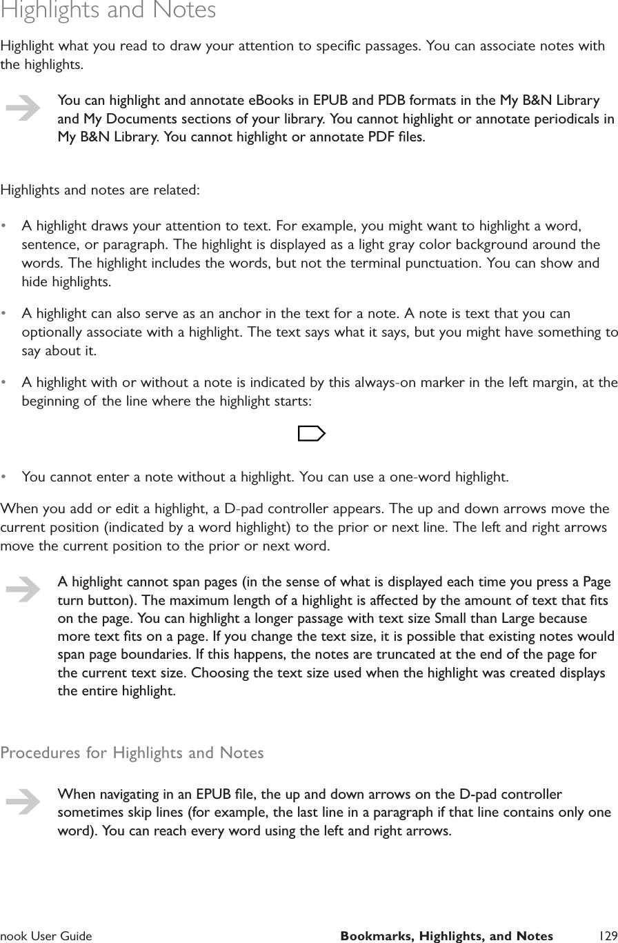  nook User Guide  Bookmarks, Highlights, and Notes 129Highlights and NotesHighlight what you read to draw your attention to speciﬁc passages. You can associate notes with the highlights.You can highlight and annotate eBooks in EPUB and PDB formats in the My B&amp;N Library and My Documents sections of your library. You cannot highlight or annotate periodicals in My B&amp;N Library. You cannot highlight or annotate PDF ﬁles.Highlights and notes are related:&bull;  A highlight draws your attention to text. For example, you might want to highlight a word, sentence, or paragraph. The highlight is displayed as a light gray color background around the words. The highlight includes the words, but not the terminal punctuation. You can show and hide highlights.&bull;  A highlight can also serve as an anchor in the text for a note. A note is text that you can optionally associate with a highlight. The text says what it says, but you might have something to say about it.&bull;  A highlight with or without a note is indicated by this always-on marker in the left margin, at the beginning of the line where the highlight starts:&bull;  You cannot enter a note without a highlight. You can use a one-word highlight.When you add or edit a highlight, a D-pad controller appears. The up and down arrows move the current position (indicated by a word highlight) to the prior or next line. The left and right arrows move the current position to the prior or next word.A highlight cannot span pages (in the sense of what is displayed each time you press a Page turn button). The maximum length of a highlight is aected by the amount of text that ﬁts on the page. You can highlight a longer passage with text size Small than Large because more text ﬁts on a page. If you change the text size, it is possible that existing notes would span page boundaries. If this happens, the notes are truncated at the end of the page for the current text size. Choosing the text size used when the highlight was created displays the entire highlight.Procedures for Highlights and NotesWhen navigating in an EPUB ﬁle, the up and down arrows on the D-pad controller sometimes skip lines (for example, the last line in a paragraph if that line contains only one word). You can reach every word using the left and right arrows.