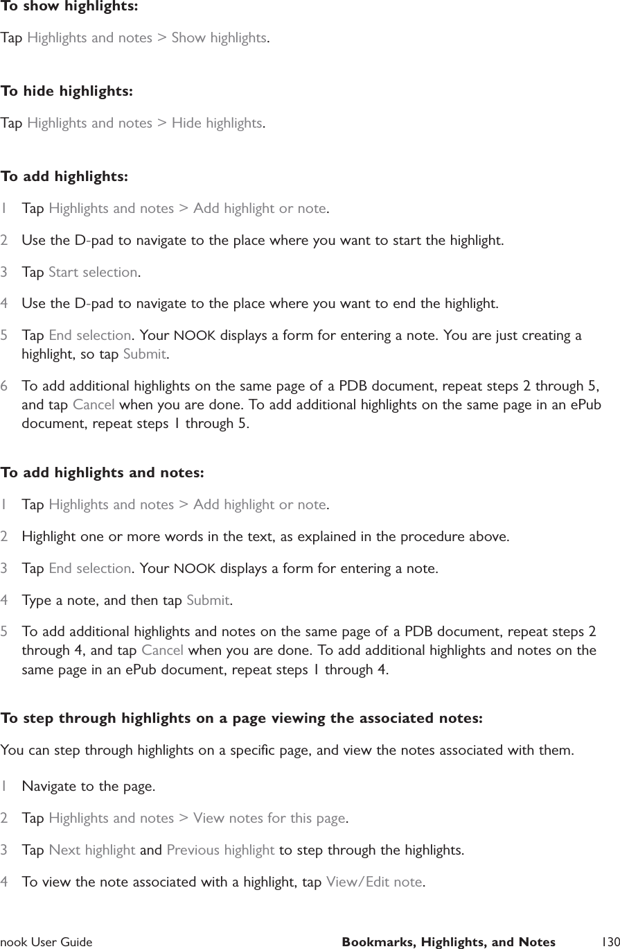  nook User Guide  Bookmarks, Highlights, and Notes 130To show highlights:Tap Highlights and notes > Show highlights.To hide highlights:Tap Highlights and notes > Hide highlights.To add highlights:1  Tap Highlights and notes > Add highlight or note.2  Use the D-pad to navigate to the place where you want to start the highlight.3  Tap Start selection.4  Use the D-pad to navigate to the place where you want to end the highlight.5  Tap End selection. Your NOOK displays a form for entering a note. You are just creating a highlight, so tap Submit.6  To add additional highlights on the same page of a PDB document, repeat steps 2 through 5, and tap Cancel when you are done. To add additional highlights on the same page in an ePub document, repeat steps 1 through 5. To add highlights and notes:1  Tap Highlights and notes > Add highlight or note.2  Highlight one or more words in the text, as explained in the procedure above.3  Tap End selection. Your NOOK displays a form for entering a note.4  Type a note, and then tap Submit.5  To add additional highlights and notes on the same page of a PDB document, repeat steps 2 through 4, and tap Cancel when you are done. To add additional highlights and notes on the same page in an ePub document, repeat steps 1 through 4. To step through highlights on a page viewing the associated notes:You can step through highlights on a speciﬁc page, and view the notes associated with them.1  Navigate to the page.2  Tap Highlights and notes > View notes for this page.3  Tap Next highlight and Previous highlight to step through the highlights.4  To view the note associated with a highlight, tap View/Edit note.