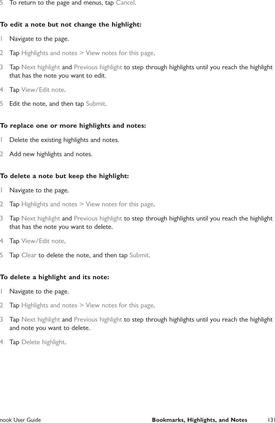  nook User Guide  Bookmarks, Highlights, and Notes 1315  To return to the page and menus, tap Cancel.To edit a note but not change the highlight:1  Navigate to the page.2  Tap Highlights and notes > View notes for this page.3  Tap Next highlight and Previous highlight to step through highlights until you reach the highlight that has the note you want to edit.4  Tap View/Edit note.5  Edit the note, and then tap Submit.To replace one or more highlights and notes:1  Delete the existing highlights and notes.2  Add new highlights and notes.To delete a note but keep the highlight:1  Navigate to the page.2  Tap Highlights and notes > View notes for this page.3  Tap Next highlight and Previous highlight to step through highlights until you reach the highlight that has the note you want to delete.4  Tap View/Edit note.5  Tap Clear to delete the note, and then tap Submit.To delete a highlight and its note:1  Navigate to the page.2  Tap Highlights and notes > View notes for this page.3  Tap Next highlight and Previous highlight to step through highlights until you reach the highlight and note you want to delete.4  Tap Delete highlight.